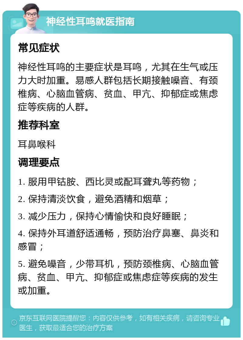 神经性耳鸣就医指南 常见症状 神经性耳鸣的主要症状是耳鸣，尤其在生气或压力大时加重。易感人群包括长期接触噪音、有颈椎病、心脑血管病、贫血、甲亢、抑郁症或焦虑症等疾病的人群。 推荐科室 耳鼻喉科 调理要点 1. 服用甲钴胺、西比灵或配耳聋丸等药物； 2. 保持清淡饮食，避免酒精和烟草； 3. 减少压力，保持心情愉快和良好睡眠； 4. 保持外耳道舒适通畅，预防治疗鼻塞、鼻炎和感冒； 5. 避免噪音，少带耳机，预防颈椎病、心脑血管病、贫血、甲亢、抑郁症或焦虑症等疾病的发生或加重。