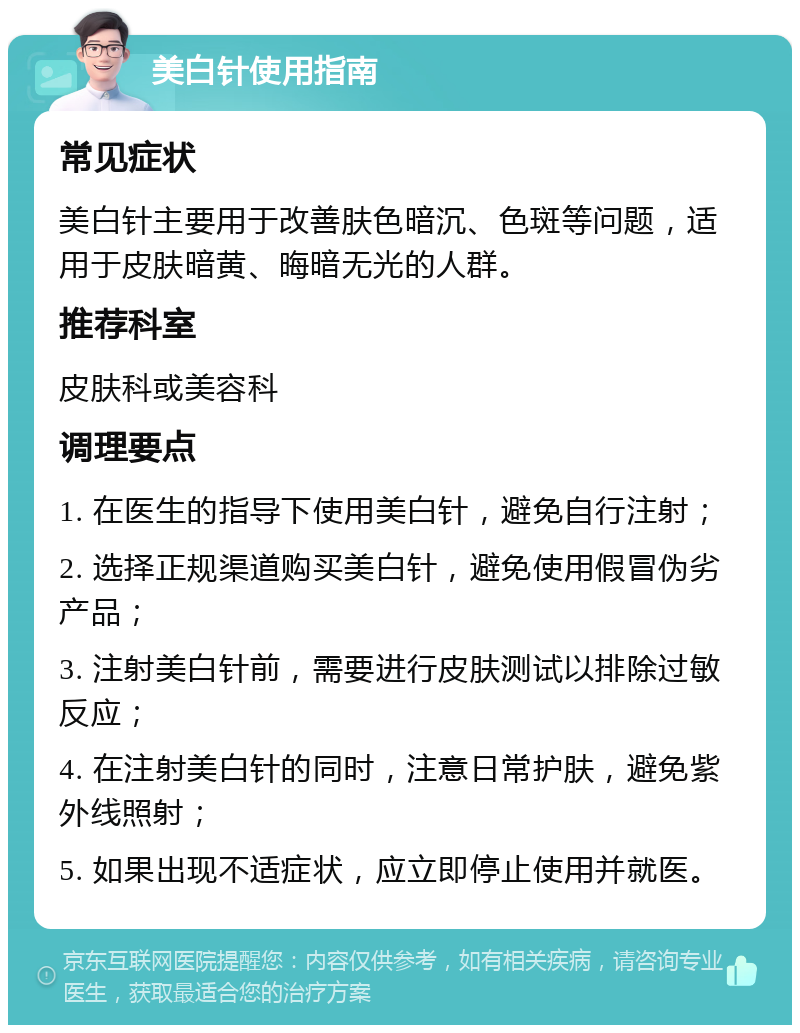 美白针使用指南 常见症状 美白针主要用于改善肤色暗沉、色斑等问题，适用于皮肤暗黄、晦暗无光的人群。 推荐科室 皮肤科或美容科 调理要点 1. 在医生的指导下使用美白针，避免自行注射； 2. 选择正规渠道购买美白针，避免使用假冒伪劣产品； 3. 注射美白针前，需要进行皮肤测试以排除过敏反应； 4. 在注射美白针的同时，注意日常护肤，避免紫外线照射； 5. 如果出现不适症状，应立即停止使用并就医。