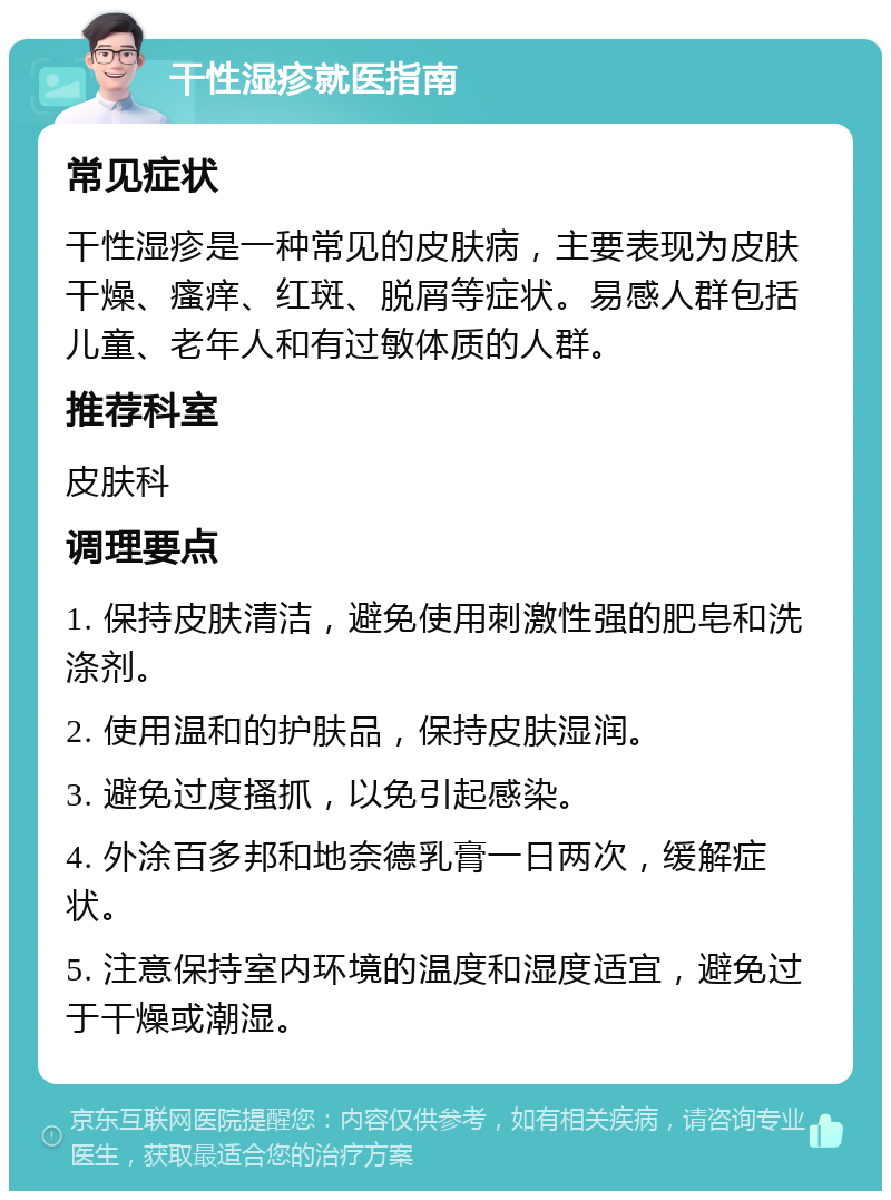 干性湿疹就医指南 常见症状 干性湿疹是一种常见的皮肤病，主要表现为皮肤干燥、瘙痒、红斑、脱屑等症状。易感人群包括儿童、老年人和有过敏体质的人群。 推荐科室 皮肤科 调理要点 1. 保持皮肤清洁，避免使用刺激性强的肥皂和洗涤剂。 2. 使用温和的护肤品，保持皮肤湿润。 3. 避免过度搔抓，以免引起感染。 4. 外涂百多邦和地奈德乳膏一日两次，缓解症状。 5. 注意保持室内环境的温度和湿度适宜，避免过于干燥或潮湿。