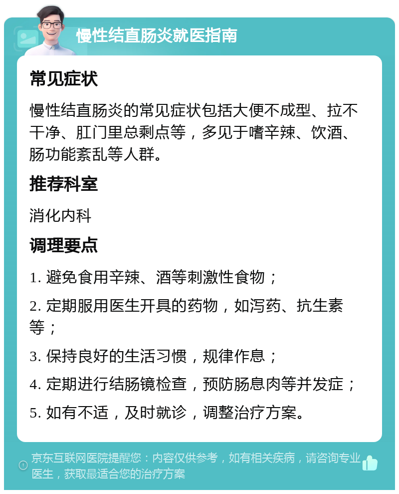 慢性结直肠炎就医指南 常见症状 慢性结直肠炎的常见症状包括大便不成型、拉不干净、肛门里总剩点等，多见于嗜辛辣、饮酒、肠功能紊乱等人群。 推荐科室 消化内科 调理要点 1. 避免食用辛辣、酒等刺激性食物； 2. 定期服用医生开具的药物，如泻药、抗生素等； 3. 保持良好的生活习惯，规律作息； 4. 定期进行结肠镜检查，预防肠息肉等并发症； 5. 如有不适，及时就诊，调整治疗方案。