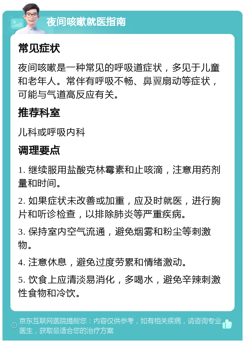 夜间咳嗽就医指南 常见症状 夜间咳嗽是一种常见的呼吸道症状，多见于儿童和老年人。常伴有呼吸不畅、鼻翼扇动等症状，可能与气道高反应有关。 推荐科室 儿科或呼吸内科 调理要点 1. 继续服用盐酸克林霉素和止咳滴，注意用药剂量和时间。 2. 如果症状未改善或加重，应及时就医，进行胸片和听诊检查，以排除肺炎等严重疾病。 3. 保持室内空气流通，避免烟雾和粉尘等刺激物。 4. 注意休息，避免过度劳累和情绪激动。 5. 饮食上应清淡易消化，多喝水，避免辛辣刺激性食物和冷饮。