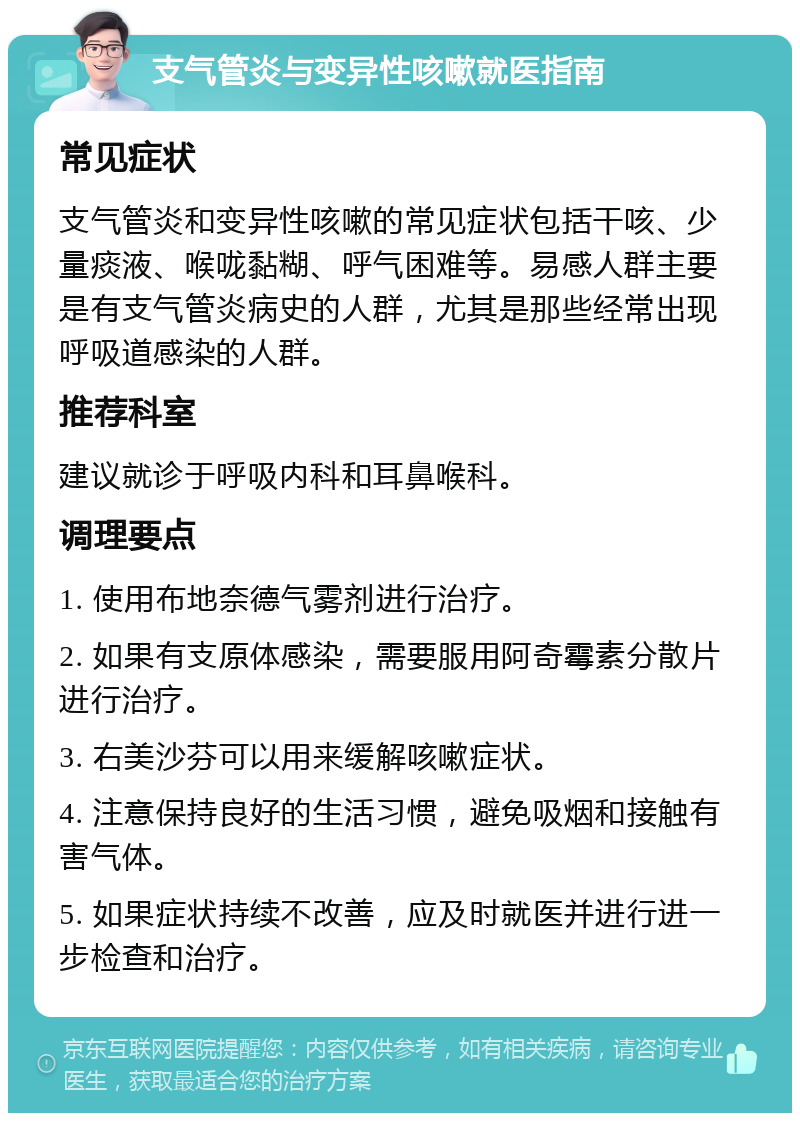 支气管炎与变异性咳嗽就医指南 常见症状 支气管炎和变异性咳嗽的常见症状包括干咳、少量痰液、喉咙黏糊、呼气困难等。易感人群主要是有支气管炎病史的人群，尤其是那些经常出现呼吸道感染的人群。 推荐科室 建议就诊于呼吸内科和耳鼻喉科。 调理要点 1. 使用布地奈德气雾剂进行治疗。 2. 如果有支原体感染，需要服用阿奇霉素分散片进行治疗。 3. 右美沙芬可以用来缓解咳嗽症状。 4. 注意保持良好的生活习惯，避免吸烟和接触有害气体。 5. 如果症状持续不改善，应及时就医并进行进一步检查和治疗。