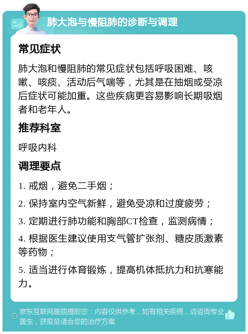 肺大泡与慢阻肺的诊断与调理 常见症状 肺大泡和慢阻肺的常见症状包括呼吸困难、咳嗽、咳痰、活动后气喘等，尤其是在抽烟或受凉后症状可能加重。这些疾病更容易影响长期吸烟者和老年人。 推荐科室 呼吸内科 调理要点 1. 戒烟，避免二手烟； 2. 保持室内空气新鲜，避免受凉和过度疲劳； 3. 定期进行肺功能和胸部CT检查，监测病情； 4. 根据医生建议使用支气管扩张剂、糖皮质激素等药物； 5. 适当进行体育锻炼，提高机体抵抗力和抗寒能力。