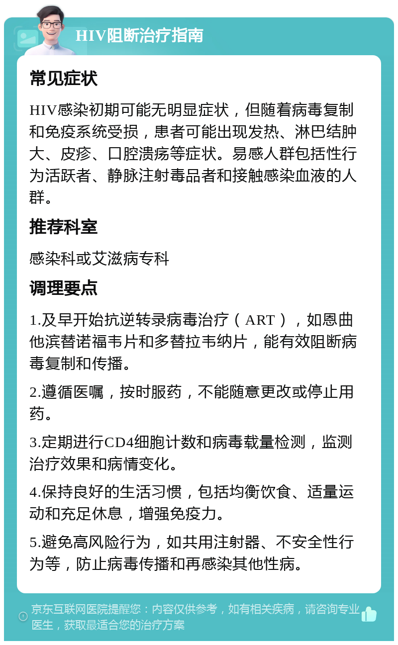 HIV阻断治疗指南 常见症状 HIV感染初期可能无明显症状，但随着病毒复制和免疫系统受损，患者可能出现发热、淋巴结肿大、皮疹、口腔溃疡等症状。易感人群包括性行为活跃者、静脉注射毒品者和接触感染血液的人群。 推荐科室 感染科或艾滋病专科 调理要点 1.及早开始抗逆转录病毒治疗（ART），如恩曲他滨替诺福韦片和多替拉韦纳片，能有效阻断病毒复制和传播。 2.遵循医嘱，按时服药，不能随意更改或停止用药。 3.定期进行CD4细胞计数和病毒载量检测，监测治疗效果和病情变化。 4.保持良好的生活习惯，包括均衡饮食、适量运动和充足休息，增强免疫力。 5.避免高风险行为，如共用注射器、不安全性行为等，防止病毒传播和再感染其他性病。