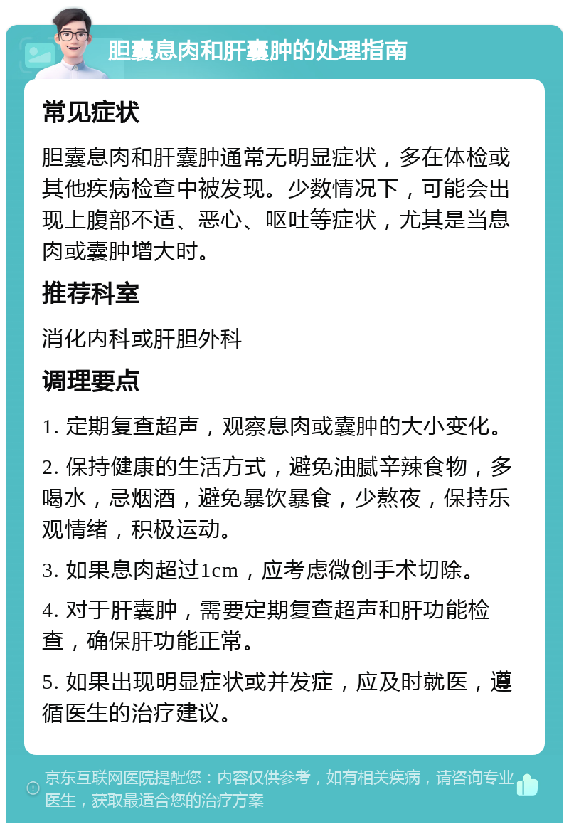 胆囊息肉和肝囊肿的处理指南 常见症状 胆囊息肉和肝囊肿通常无明显症状，多在体检或其他疾病检查中被发现。少数情况下，可能会出现上腹部不适、恶心、呕吐等症状，尤其是当息肉或囊肿增大时。 推荐科室 消化内科或肝胆外科 调理要点 1. 定期复查超声，观察息肉或囊肿的大小变化。 2. 保持健康的生活方式，避免油腻辛辣食物，多喝水，忌烟酒，避免暴饮暴食，少熬夜，保持乐观情绪，积极运动。 3. 如果息肉超过1cm，应考虑微创手术切除。 4. 对于肝囊肿，需要定期复查超声和肝功能检查，确保肝功能正常。 5. 如果出现明显症状或并发症，应及时就医，遵循医生的治疗建议。