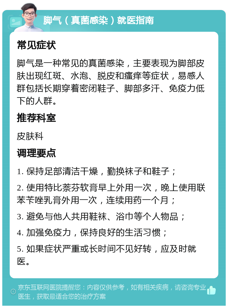 脚气（真菌感染）就医指南 常见症状 脚气是一种常见的真菌感染，主要表现为脚部皮肤出现红斑、水泡、脱皮和瘙痒等症状，易感人群包括长期穿着密闭鞋子、脚部多汗、免疫力低下的人群。 推荐科室 皮肤科 调理要点 1. 保持足部清洁干燥，勤换袜子和鞋子； 2. 使用特比萘芬软膏早上外用一次，晚上使用联苯苄唑乳膏外用一次，连续用药一个月； 3. 避免与他人共用鞋袜、浴巾等个人物品； 4. 加强免疫力，保持良好的生活习惯； 5. 如果症状严重或长时间不见好转，应及时就医。