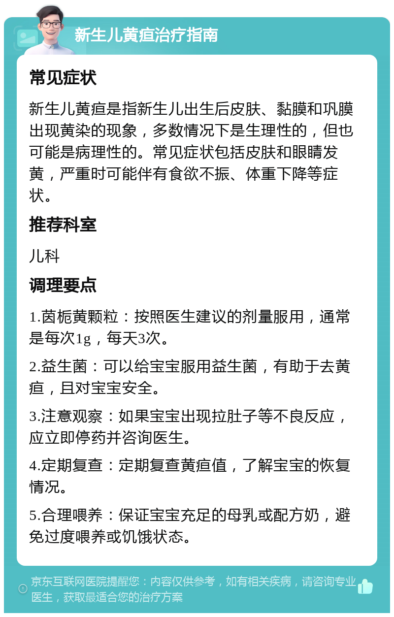 新生儿黄疸治疗指南 常见症状 新生儿黄疸是指新生儿出生后皮肤、黏膜和巩膜出现黄染的现象，多数情况下是生理性的，但也可能是病理性的。常见症状包括皮肤和眼睛发黄，严重时可能伴有食欲不振、体重下降等症状。 推荐科室 儿科 调理要点 1.茵栀黄颗粒：按照医生建议的剂量服用，通常是每次1g，每天3次。 2.益生菌：可以给宝宝服用益生菌，有助于去黄疸，且对宝宝安全。 3.注意观察：如果宝宝出现拉肚子等不良反应，应立即停药并咨询医生。 4.定期复查：定期复查黄疸值，了解宝宝的恢复情况。 5.合理喂养：保证宝宝充足的母乳或配方奶，避免过度喂养或饥饿状态。