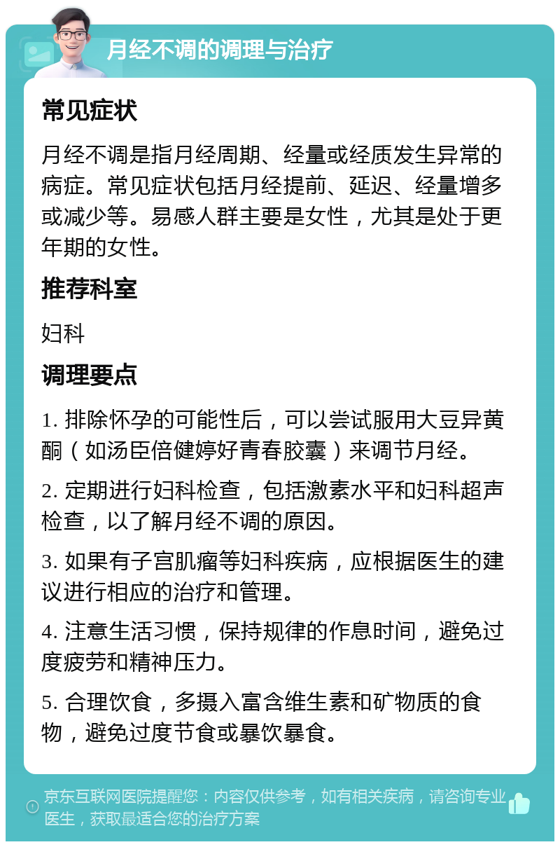 月经不调的调理与治疗 常见症状 月经不调是指月经周期、经量或经质发生异常的病症。常见症状包括月经提前、延迟、经量增多或减少等。易感人群主要是女性，尤其是处于更年期的女性。 推荐科室 妇科 调理要点 1. 排除怀孕的可能性后，可以尝试服用大豆异黄酮（如汤臣倍健婷好青春胶囊）来调节月经。 2. 定期进行妇科检查，包括激素水平和妇科超声检查，以了解月经不调的原因。 3. 如果有子宫肌瘤等妇科疾病，应根据医生的建议进行相应的治疗和管理。 4. 注意生活习惯，保持规律的作息时间，避免过度疲劳和精神压力。 5. 合理饮食，多摄入富含维生素和矿物质的食物，避免过度节食或暴饮暴食。