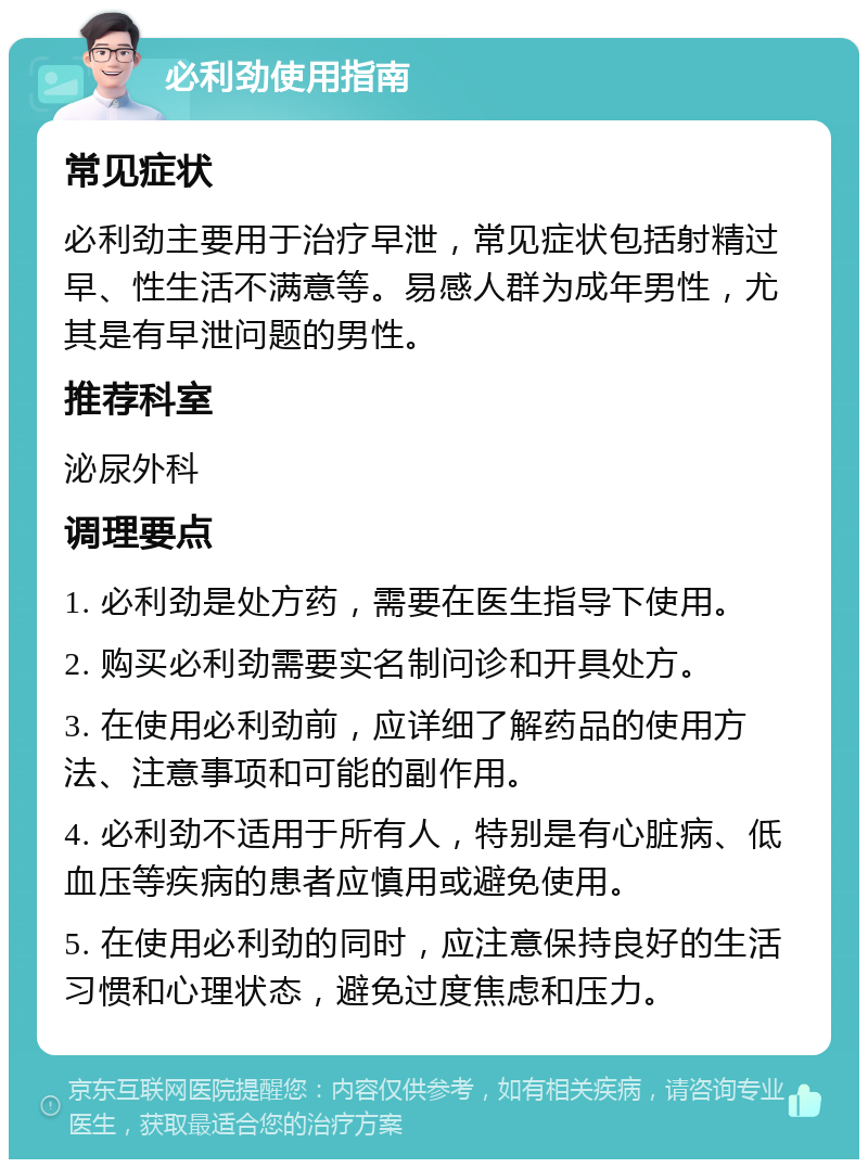 必利劲使用指南 常见症状 必利劲主要用于治疗早泄，常见症状包括射精过早、性生活不满意等。易感人群为成年男性，尤其是有早泄问题的男性。 推荐科室 泌尿外科 调理要点 1. 必利劲是处方药，需要在医生指导下使用。 2. 购买必利劲需要实名制问诊和开具处方。 3. 在使用必利劲前，应详细了解药品的使用方法、注意事项和可能的副作用。 4. 必利劲不适用于所有人，特别是有心脏病、低血压等疾病的患者应慎用或避免使用。 5. 在使用必利劲的同时，应注意保持良好的生活习惯和心理状态，避免过度焦虑和压力。