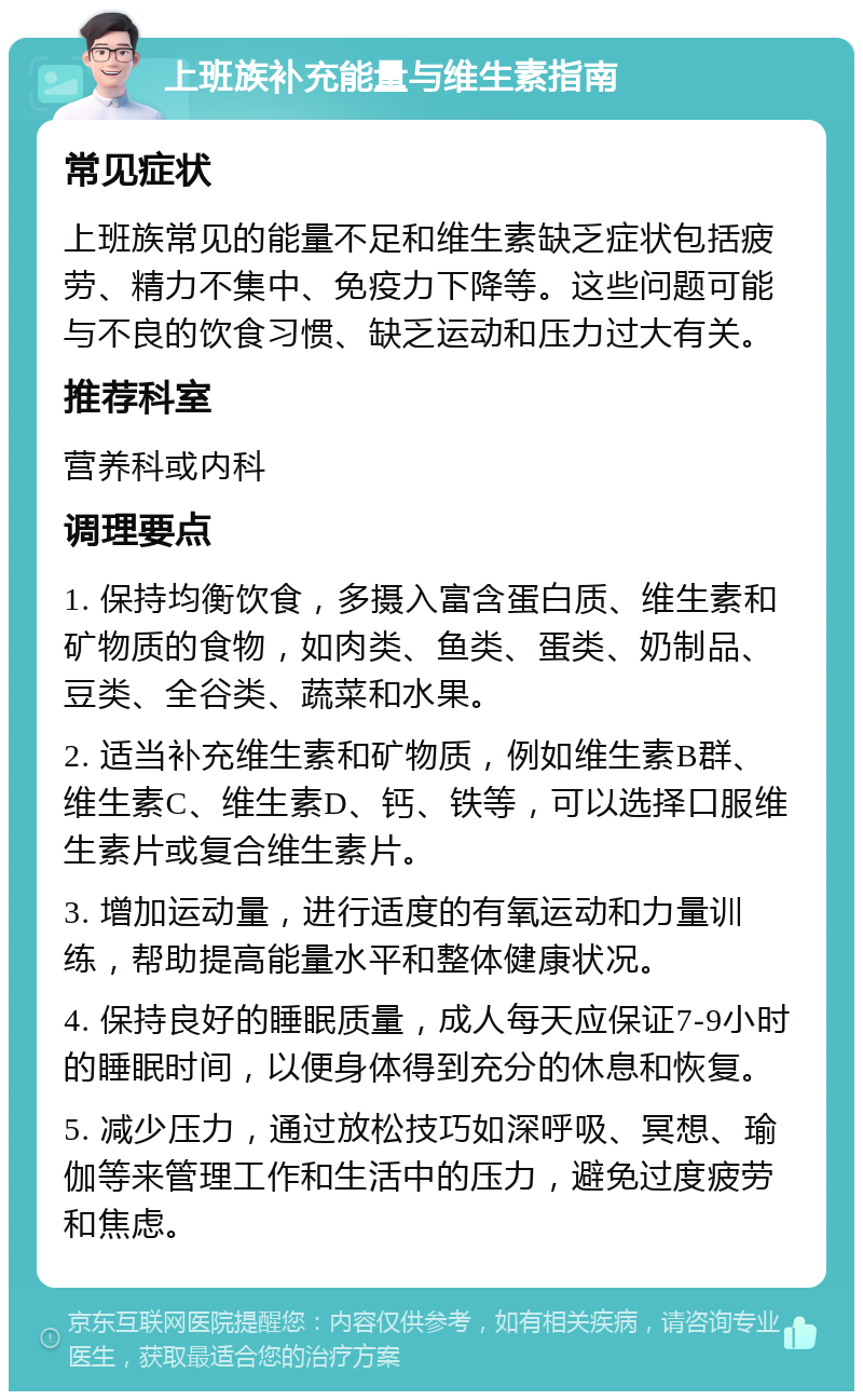 上班族补充能量与维生素指南 常见症状 上班族常见的能量不足和维生素缺乏症状包括疲劳、精力不集中、免疫力下降等。这些问题可能与不良的饮食习惯、缺乏运动和压力过大有关。 推荐科室 营养科或内科 调理要点 1. 保持均衡饮食，多摄入富含蛋白质、维生素和矿物质的食物，如肉类、鱼类、蛋类、奶制品、豆类、全谷类、蔬菜和水果。 2. 适当补充维生素和矿物质，例如维生素B群、维生素C、维生素D、钙、铁等，可以选择口服维生素片或复合维生素片。 3. 增加运动量，进行适度的有氧运动和力量训练，帮助提高能量水平和整体健康状况。 4. 保持良好的睡眠质量，成人每天应保证7-9小时的睡眠时间，以便身体得到充分的休息和恢复。 5. 减少压力，通过放松技巧如深呼吸、冥想、瑜伽等来管理工作和生活中的压力，避免过度疲劳和焦虑。