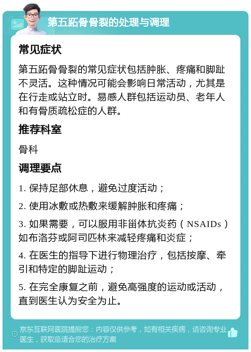 第五跖骨骨裂的处理与调理 常见症状 第五跖骨骨裂的常见症状包括肿胀、疼痛和脚趾不灵活。这种情况可能会影响日常活动，尤其是在行走或站立时。易感人群包括运动员、老年人和有骨质疏松症的人群。 推荐科室 骨科 调理要点 1. 保持足部休息，避免过度活动； 2. 使用冰敷或热敷来缓解肿胀和疼痛； 3. 如果需要，可以服用非甾体抗炎药（NSAIDs）如布洛芬或阿司匹林来减轻疼痛和炎症； 4. 在医生的指导下进行物理治疗，包括按摩、牵引和特定的脚趾运动； 5. 在完全康复之前，避免高强度的运动或活动，直到医生认为安全为止。