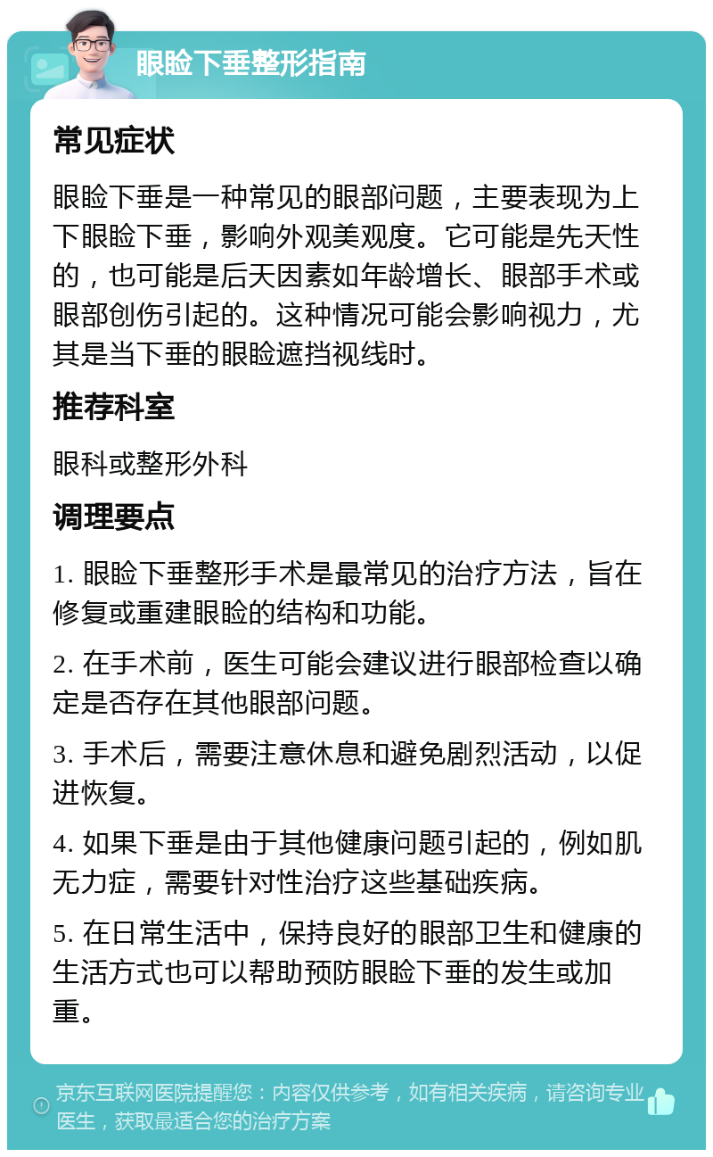 眼睑下垂整形指南 常见症状 眼睑下垂是一种常见的眼部问题，主要表现为上下眼睑下垂，影响外观美观度。它可能是先天性的，也可能是后天因素如年龄增长、眼部手术或眼部创伤引起的。这种情况可能会影响视力，尤其是当下垂的眼睑遮挡视线时。 推荐科室 眼科或整形外科 调理要点 1. 眼睑下垂整形手术是最常见的治疗方法，旨在修复或重建眼睑的结构和功能。 2. 在手术前，医生可能会建议进行眼部检查以确定是否存在其他眼部问题。 3. 手术后，需要注意休息和避免剧烈活动，以促进恢复。 4. 如果下垂是由于其他健康问题引起的，例如肌无力症，需要针对性治疗这些基础疾病。 5. 在日常生活中，保持良好的眼部卫生和健康的生活方式也可以帮助预防眼睑下垂的发生或加重。