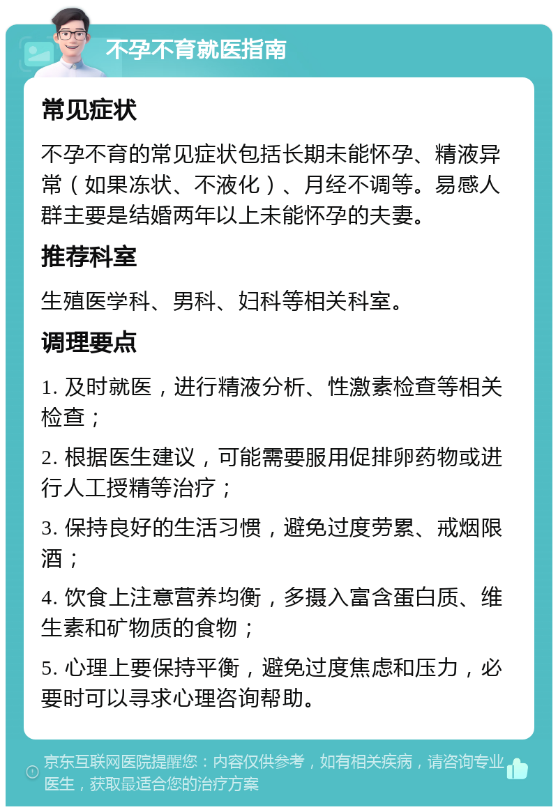 不孕不育就医指南 常见症状 不孕不育的常见症状包括长期未能怀孕、精液异常（如果冻状、不液化）、月经不调等。易感人群主要是结婚两年以上未能怀孕的夫妻。 推荐科室 生殖医学科、男科、妇科等相关科室。 调理要点 1. 及时就医，进行精液分析、性激素检查等相关检查； 2. 根据医生建议，可能需要服用促排卵药物或进行人工授精等治疗； 3. 保持良好的生活习惯，避免过度劳累、戒烟限酒； 4. 饮食上注意营养均衡，多摄入富含蛋白质、维生素和矿物质的食物； 5. 心理上要保持平衡，避免过度焦虑和压力，必要时可以寻求心理咨询帮助。