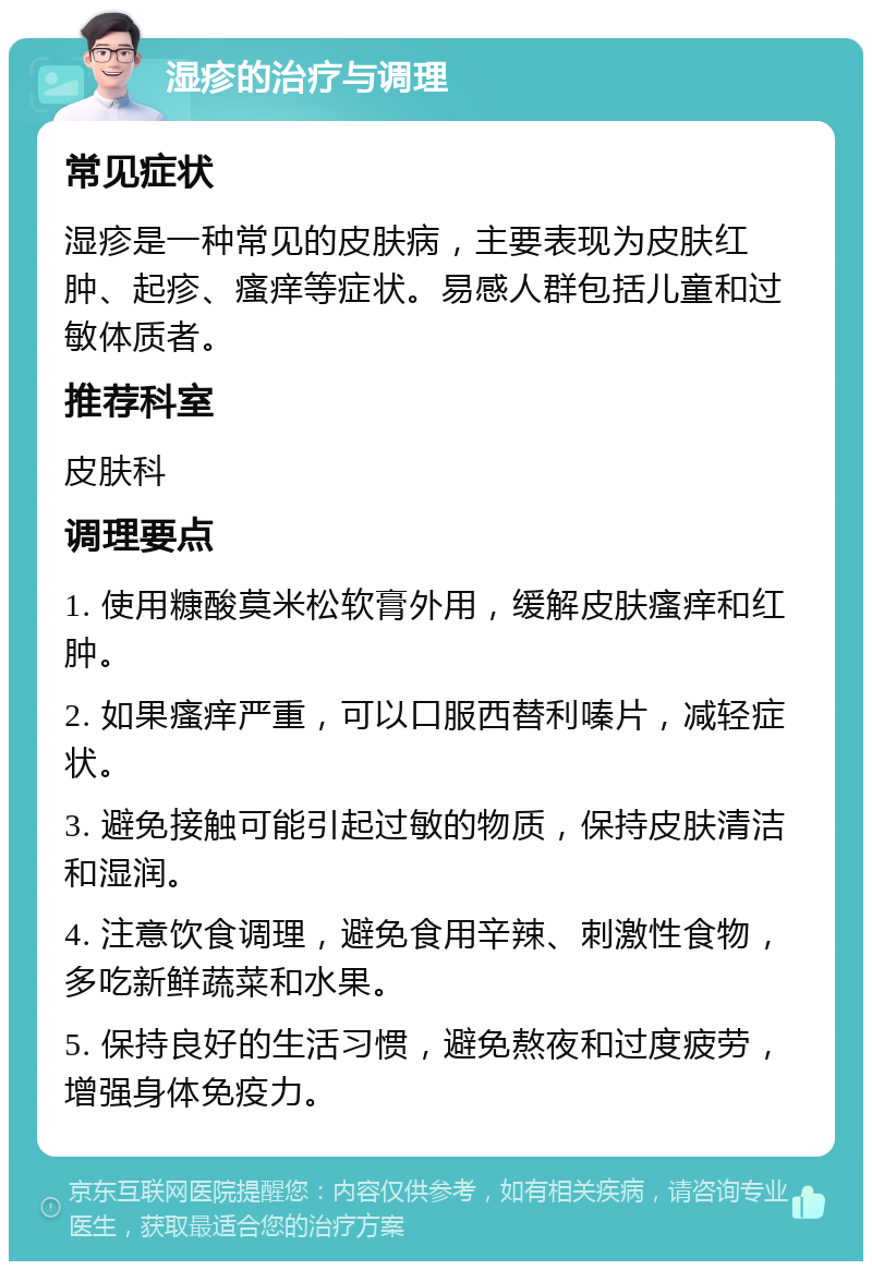 湿疹的治疗与调理 常见症状 湿疹是一种常见的皮肤病，主要表现为皮肤红肿、起疹、瘙痒等症状。易感人群包括儿童和过敏体质者。 推荐科室 皮肤科 调理要点 1. 使用糠酸莫米松软膏外用，缓解皮肤瘙痒和红肿。 2. 如果瘙痒严重，可以口服西替利嗪片，减轻症状。 3. 避免接触可能引起过敏的物质，保持皮肤清洁和湿润。 4. 注意饮食调理，避免食用辛辣、刺激性食物，多吃新鲜蔬菜和水果。 5. 保持良好的生活习惯，避免熬夜和过度疲劳，增强身体免疫力。