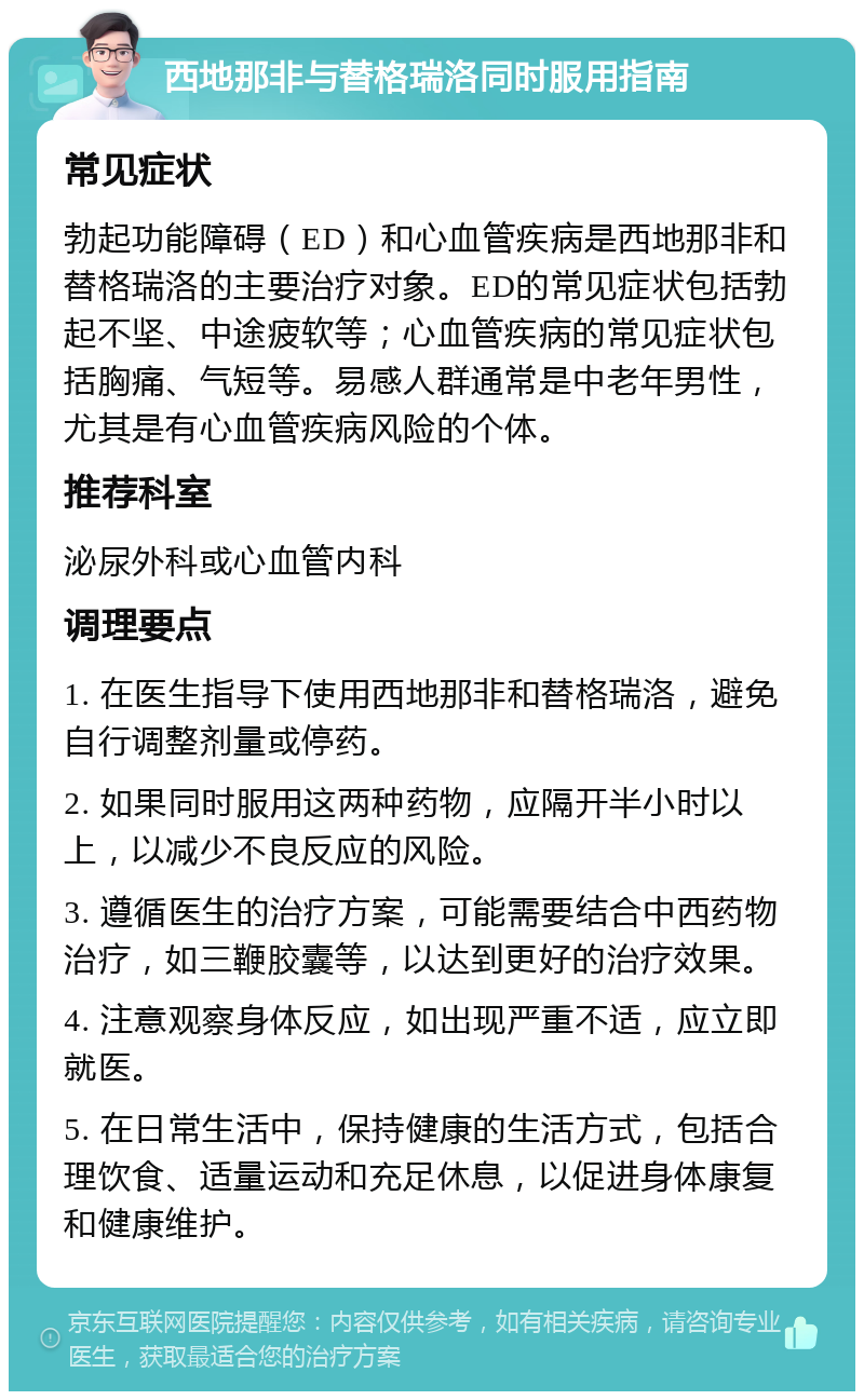 西地那非与替格瑞洛同时服用指南 常见症状 勃起功能障碍（ED）和心血管疾病是西地那非和替格瑞洛的主要治疗对象。ED的常见症状包括勃起不坚、中途疲软等；心血管疾病的常见症状包括胸痛、气短等。易感人群通常是中老年男性，尤其是有心血管疾病风险的个体。 推荐科室 泌尿外科或心血管内科 调理要点 1. 在医生指导下使用西地那非和替格瑞洛，避免自行调整剂量或停药。 2. 如果同时服用这两种药物，应隔开半小时以上，以减少不良反应的风险。 3. 遵循医生的治疗方案，可能需要结合中西药物治疗，如三鞭胶囊等，以达到更好的治疗效果。 4. 注意观察身体反应，如出现严重不适，应立即就医。 5. 在日常生活中，保持健康的生活方式，包括合理饮食、适量运动和充足休息，以促进身体康复和健康维护。