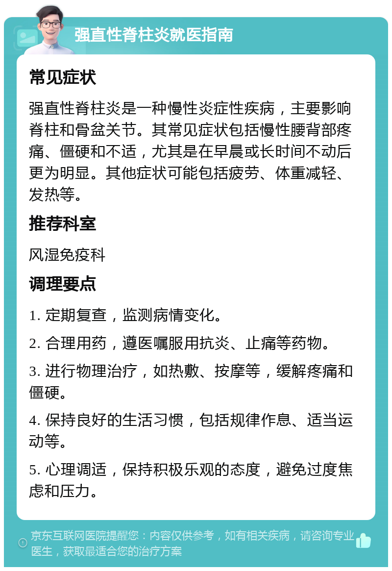 强直性脊柱炎就医指南 常见症状 强直性脊柱炎是一种慢性炎症性疾病，主要影响脊柱和骨盆关节。其常见症状包括慢性腰背部疼痛、僵硬和不适，尤其是在早晨或长时间不动后更为明显。其他症状可能包括疲劳、体重减轻、发热等。 推荐科室 风湿免疫科 调理要点 1. 定期复查，监测病情变化。 2. 合理用药，遵医嘱服用抗炎、止痛等药物。 3. 进行物理治疗，如热敷、按摩等，缓解疼痛和僵硬。 4. 保持良好的生活习惯，包括规律作息、适当运动等。 5. 心理调适，保持积极乐观的态度，避免过度焦虑和压力。