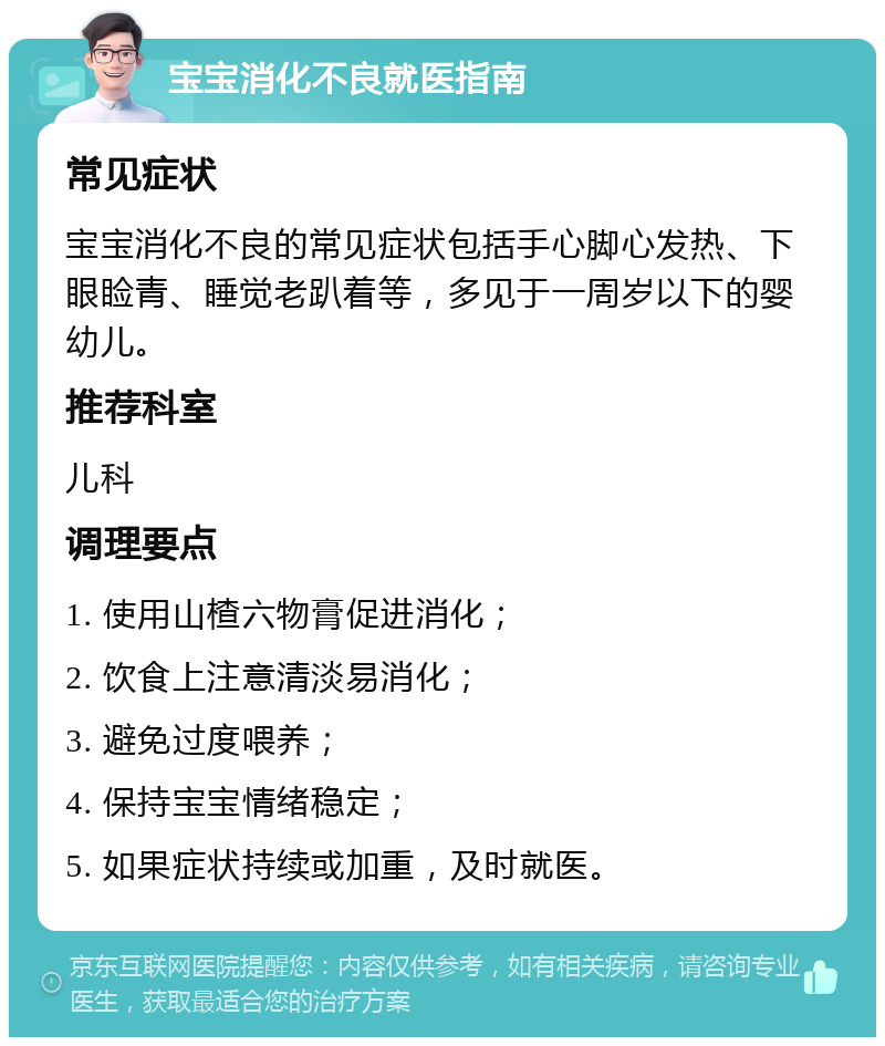 宝宝消化不良就医指南 常见症状 宝宝消化不良的常见症状包括手心脚心发热、下眼睑青、睡觉老趴着等，多见于一周岁以下的婴幼儿。 推荐科室 儿科 调理要点 1. 使用山楂六物膏促进消化； 2. 饮食上注意清淡易消化； 3. 避免过度喂养； 4. 保持宝宝情绪稳定； 5. 如果症状持续或加重，及时就医。