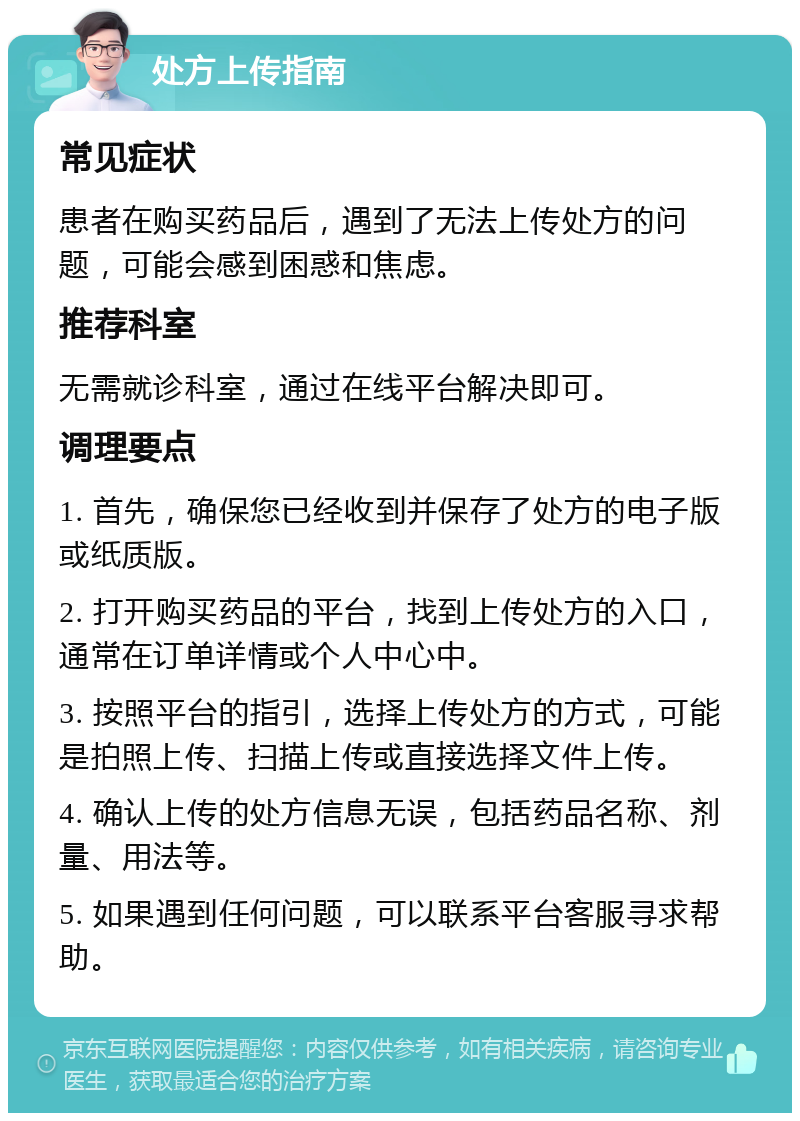 处方上传指南 常见症状 患者在购买药品后，遇到了无法上传处方的问题，可能会感到困惑和焦虑。 推荐科室 无需就诊科室，通过在线平台解决即可。 调理要点 1. 首先，确保您已经收到并保存了处方的电子版或纸质版。 2. 打开购买药品的平台，找到上传处方的入口，通常在订单详情或个人中心中。 3. 按照平台的指引，选择上传处方的方式，可能是拍照上传、扫描上传或直接选择文件上传。 4. 确认上传的处方信息无误，包括药品名称、剂量、用法等。 5. 如果遇到任何问题，可以联系平台客服寻求帮助。