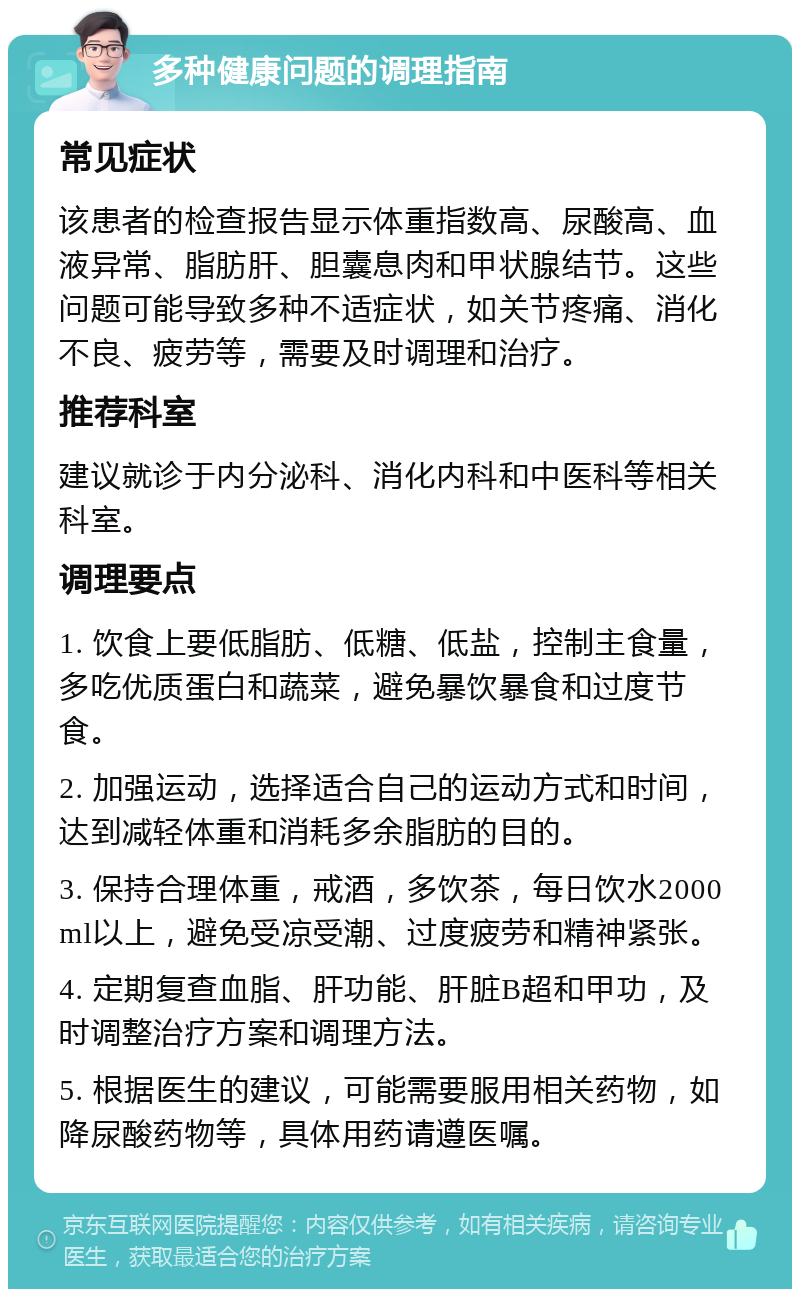 多种健康问题的调理指南 常见症状 该患者的检查报告显示体重指数高、尿酸高、血液异常、脂肪肝、胆囊息肉和甲状腺结节。这些问题可能导致多种不适症状，如关节疼痛、消化不良、疲劳等，需要及时调理和治疗。 推荐科室 建议就诊于内分泌科、消化内科和中医科等相关科室。 调理要点 1. 饮食上要低脂肪、低糖、低盐，控制主食量，多吃优质蛋白和蔬菜，避免暴饮暴食和过度节食。 2. 加强运动，选择适合自己的运动方式和时间，达到减轻体重和消耗多余脂肪的目的。 3. 保持合理体重，戒酒，多饮茶，每日饮水2000ml以上，避免受凉受潮、过度疲劳和精神紧张。 4. 定期复查血脂、肝功能、肝脏B超和甲功，及时调整治疗方案和调理方法。 5. 根据医生的建议，可能需要服用相关药物，如降尿酸药物等，具体用药请遵医嘱。