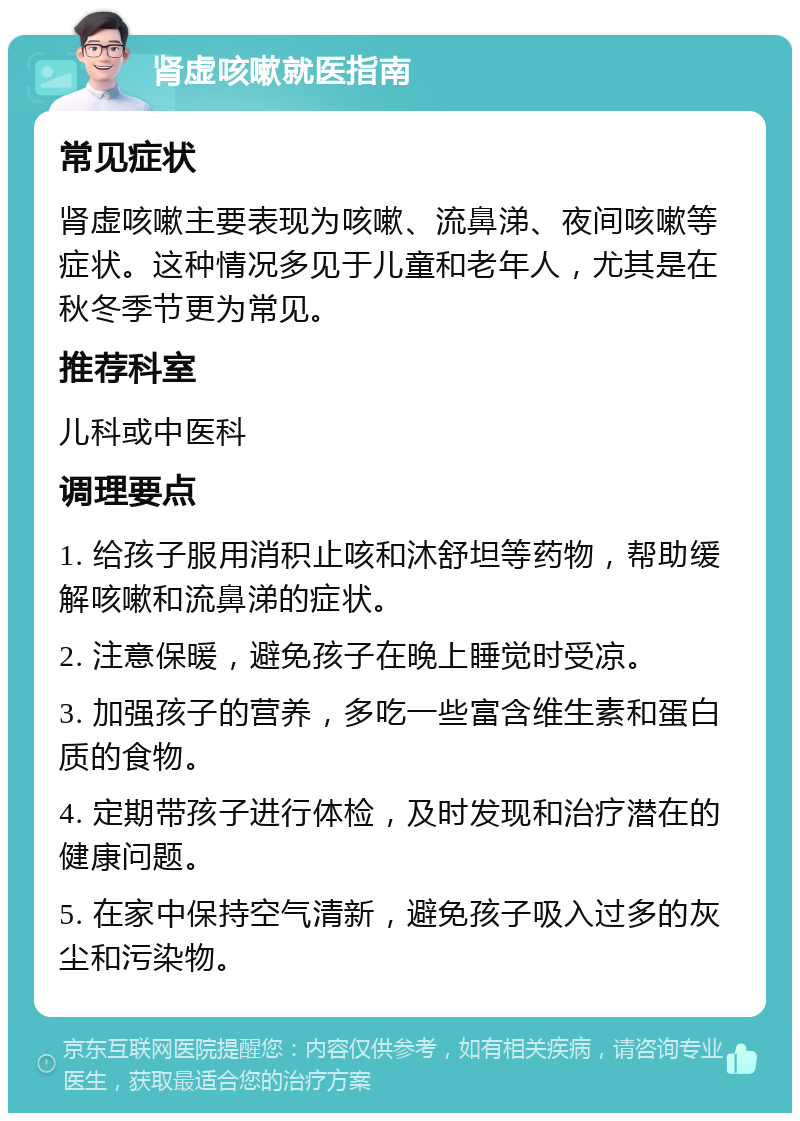 肾虚咳嗽就医指南 常见症状 肾虚咳嗽主要表现为咳嗽、流鼻涕、夜间咳嗽等症状。这种情况多见于儿童和老年人，尤其是在秋冬季节更为常见。 推荐科室 儿科或中医科 调理要点 1. 给孩子服用消积止咳和沐舒坦等药物，帮助缓解咳嗽和流鼻涕的症状。 2. 注意保暖，避免孩子在晚上睡觉时受凉。 3. 加强孩子的营养，多吃一些富含维生素和蛋白质的食物。 4. 定期带孩子进行体检，及时发现和治疗潜在的健康问题。 5. 在家中保持空气清新，避免孩子吸入过多的灰尘和污染物。