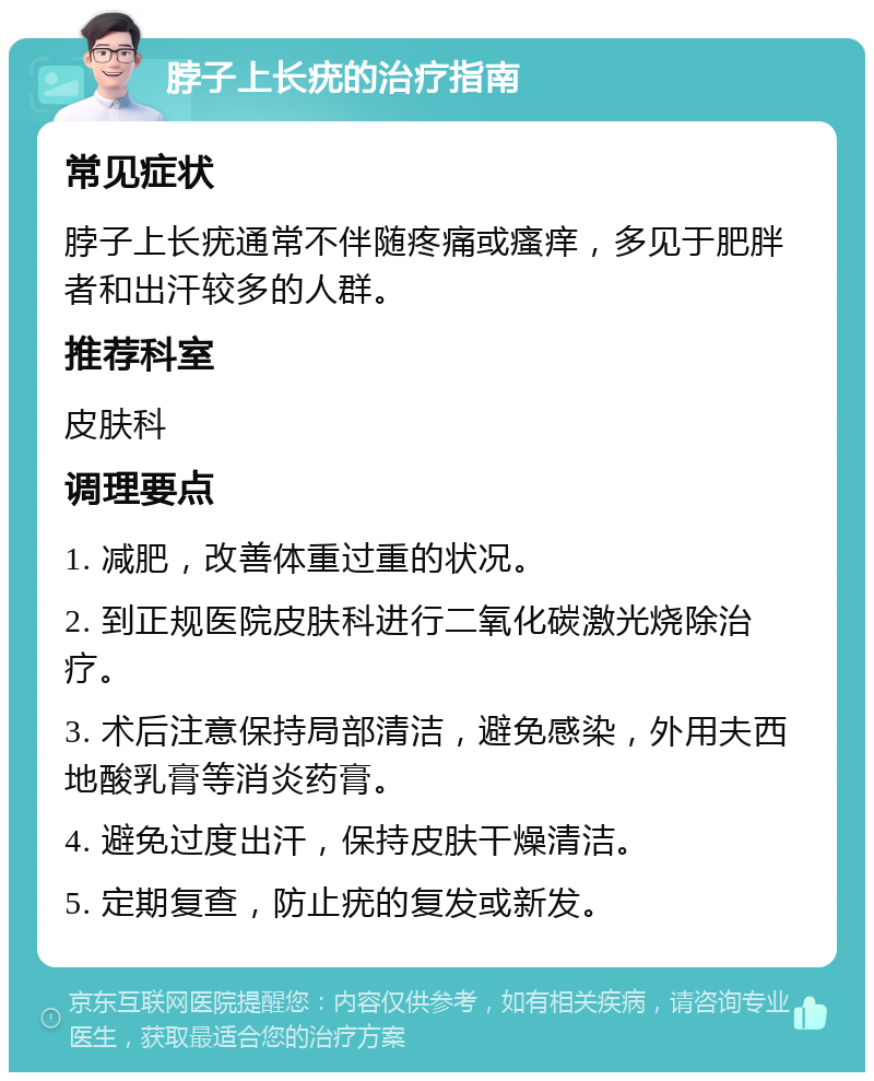 脖子上长疣的治疗指南 常见症状 脖子上长疣通常不伴随疼痛或瘙痒，多见于肥胖者和出汗较多的人群。 推荐科室 皮肤科 调理要点 1. 减肥，改善体重过重的状况。 2. 到正规医院皮肤科进行二氧化碳激光烧除治疗。 3. 术后注意保持局部清洁，避免感染，外用夫西地酸乳膏等消炎药膏。 4. 避免过度出汗，保持皮肤干燥清洁。 5. 定期复查，防止疣的复发或新发。