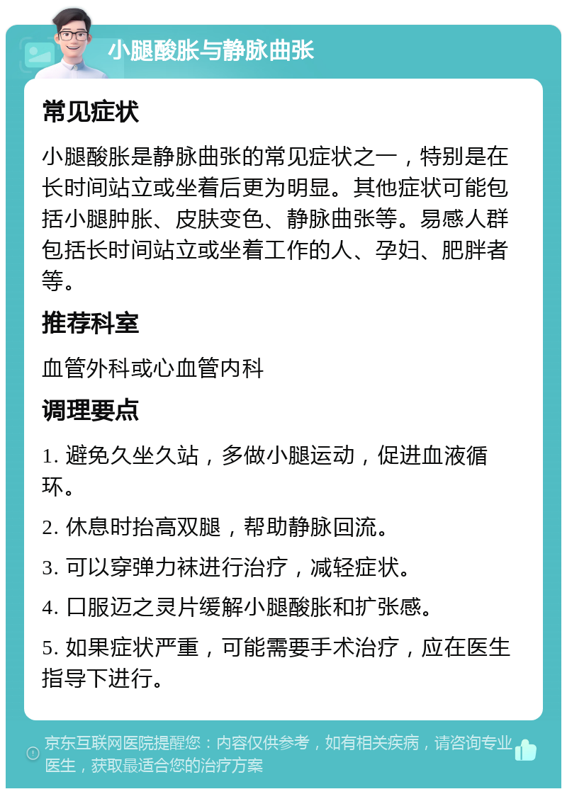 小腿酸胀与静脉曲张 常见症状 小腿酸胀是静脉曲张的常见症状之一，特别是在长时间站立或坐着后更为明显。其他症状可能包括小腿肿胀、皮肤变色、静脉曲张等。易感人群包括长时间站立或坐着工作的人、孕妇、肥胖者等。 推荐科室 血管外科或心血管内科 调理要点 1. 避免久坐久站，多做小腿运动，促进血液循环。 2. 休息时抬高双腿，帮助静脉回流。 3. 可以穿弹力袜进行治疗，减轻症状。 4. 口服迈之灵片缓解小腿酸胀和扩张感。 5. 如果症状严重，可能需要手术治疗，应在医生指导下进行。