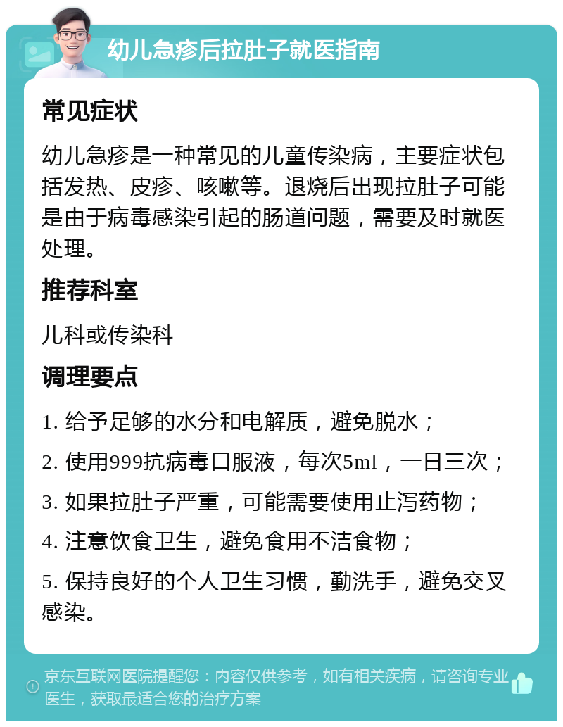 幼儿急疹后拉肚子就医指南 常见症状 幼儿急疹是一种常见的儿童传染病，主要症状包括发热、皮疹、咳嗽等。退烧后出现拉肚子可能是由于病毒感染引起的肠道问题，需要及时就医处理。 推荐科室 儿科或传染科 调理要点 1. 给予足够的水分和电解质，避免脱水； 2. 使用999抗病毒口服液，每次5ml，一日三次； 3. 如果拉肚子严重，可能需要使用止泻药物； 4. 注意饮食卫生，避免食用不洁食物； 5. 保持良好的个人卫生习惯，勤洗手，避免交叉感染。