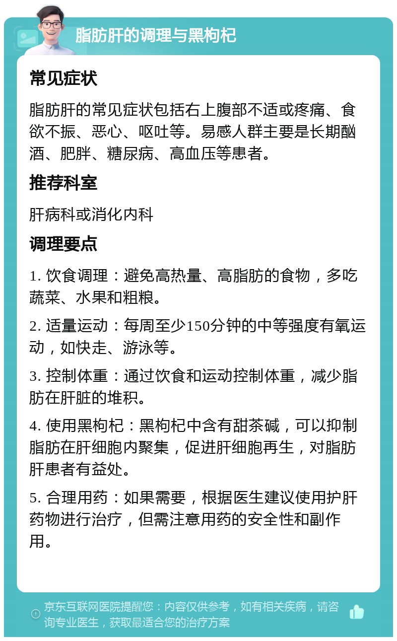 脂肪肝的调理与黑枸杞 常见症状 脂肪肝的常见症状包括右上腹部不适或疼痛、食欲不振、恶心、呕吐等。易感人群主要是长期酗酒、肥胖、糖尿病、高血压等患者。 推荐科室 肝病科或消化内科 调理要点 1. 饮食调理：避免高热量、高脂肪的食物，多吃蔬菜、水果和粗粮。 2. 适量运动：每周至少150分钟的中等强度有氧运动，如快走、游泳等。 3. 控制体重：通过饮食和运动控制体重，减少脂肪在肝脏的堆积。 4. 使用黑枸杞：黑枸杞中含有甜茶碱，可以抑制脂肪在肝细胞内聚集，促进肝细胞再生，对脂肪肝患者有益处。 5. 合理用药：如果需要，根据医生建议使用护肝药物进行治疗，但需注意用药的安全性和副作用。