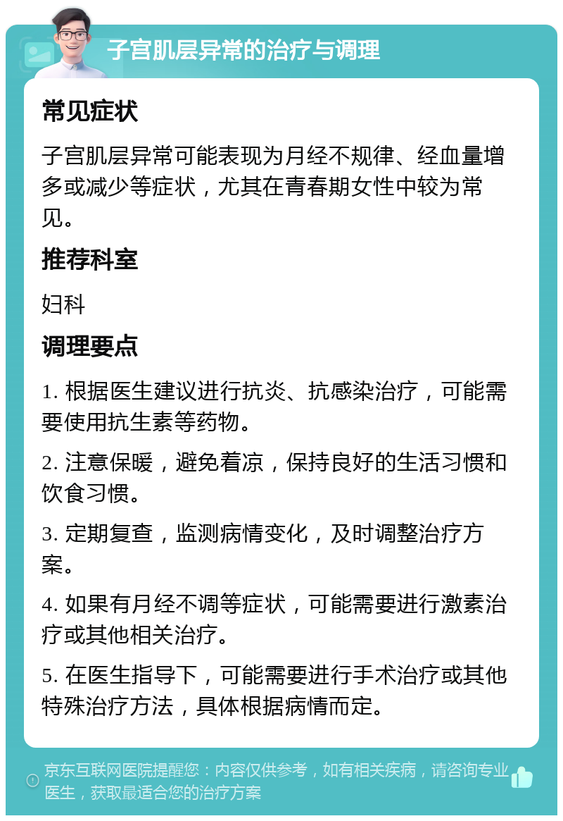 子宫肌层异常的治疗与调理 常见症状 子宫肌层异常可能表现为月经不规律、经血量增多或减少等症状，尤其在青春期女性中较为常见。 推荐科室 妇科 调理要点 1. 根据医生建议进行抗炎、抗感染治疗，可能需要使用抗生素等药物。 2. 注意保暖，避免着凉，保持良好的生活习惯和饮食习惯。 3. 定期复查，监测病情变化，及时调整治疗方案。 4. 如果有月经不调等症状，可能需要进行激素治疗或其他相关治疗。 5. 在医生指导下，可能需要进行手术治疗或其他特殊治疗方法，具体根据病情而定。