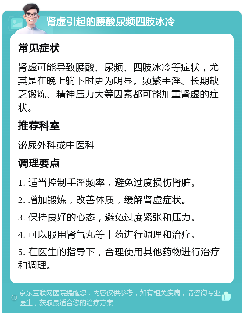 肾虚引起的腰酸尿频四肢冰冷 常见症状 肾虚可能导致腰酸、尿频、四肢冰冷等症状，尤其是在晚上躺下时更为明显。频繁手淫、长期缺乏锻炼、精神压力大等因素都可能加重肾虚的症状。 推荐科室 泌尿外科或中医科 调理要点 1. 适当控制手淫频率，避免过度损伤肾脏。 2. 增加锻炼，改善体质，缓解肾虚症状。 3. 保持良好的心态，避免过度紧张和压力。 4. 可以服用肾气丸等中药进行调理和治疗。 5. 在医生的指导下，合理使用其他药物进行治疗和调理。