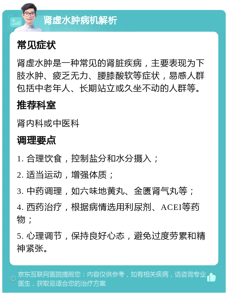 肾虚水肿病机解析 常见症状 肾虚水肿是一种常见的肾脏疾病，主要表现为下肢水肿、疲乏无力、腰膝酸软等症状，易感人群包括中老年人、长期站立或久坐不动的人群等。 推荐科室 肾内科或中医科 调理要点 1. 合理饮食，控制盐分和水分摄入； 2. 适当运动，增强体质； 3. 中药调理，如六味地黄丸、金匮肾气丸等； 4. 西药治疗，根据病情选用利尿剂、ACEI等药物； 5. 心理调节，保持良好心态，避免过度劳累和精神紧张。