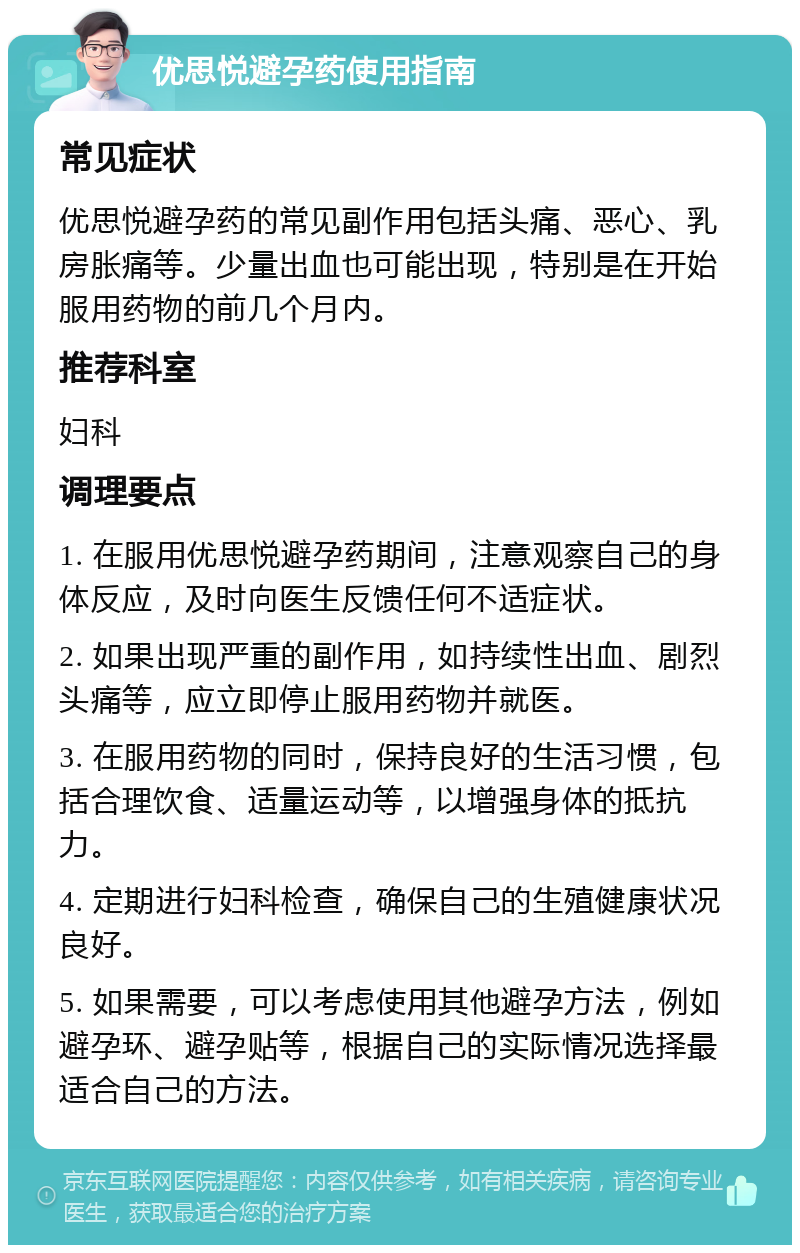 优思悦避孕药使用指南 常见症状 优思悦避孕药的常见副作用包括头痛、恶心、乳房胀痛等。少量出血也可能出现，特别是在开始服用药物的前几个月内。 推荐科室 妇科 调理要点 1. 在服用优思悦避孕药期间，注意观察自己的身体反应，及时向医生反馈任何不适症状。 2. 如果出现严重的副作用，如持续性出血、剧烈头痛等，应立即停止服用药物并就医。 3. 在服用药物的同时，保持良好的生活习惯，包括合理饮食、适量运动等，以增强身体的抵抗力。 4. 定期进行妇科检查，确保自己的生殖健康状况良好。 5. 如果需要，可以考虑使用其他避孕方法，例如避孕环、避孕贴等，根据自己的实际情况选择最适合自己的方法。