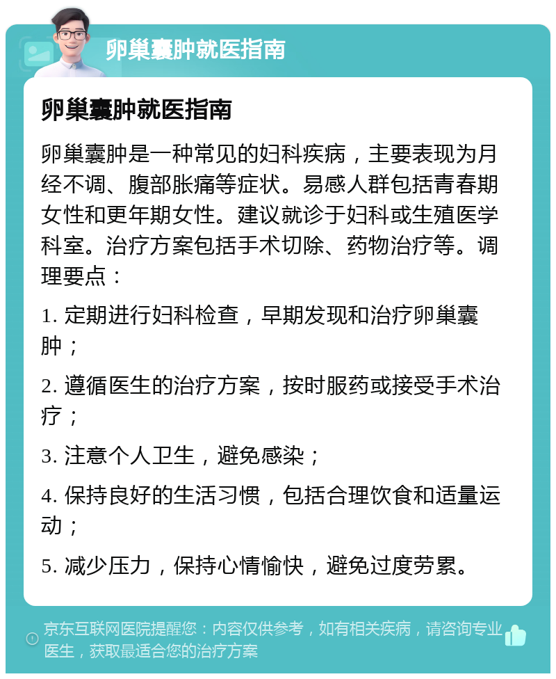 卵巢囊肿就医指南 卵巢囊肿就医指南 卵巢囊肿是一种常见的妇科疾病，主要表现为月经不调、腹部胀痛等症状。易感人群包括青春期女性和更年期女性。建议就诊于妇科或生殖医学科室。治疗方案包括手术切除、药物治疗等。调理要点： 1. 定期进行妇科检查，早期发现和治疗卵巢囊肿； 2. 遵循医生的治疗方案，按时服药或接受手术治疗； 3. 注意个人卫生，避免感染； 4. 保持良好的生活习惯，包括合理饮食和适量运动； 5. 减少压力，保持心情愉快，避免过度劳累。