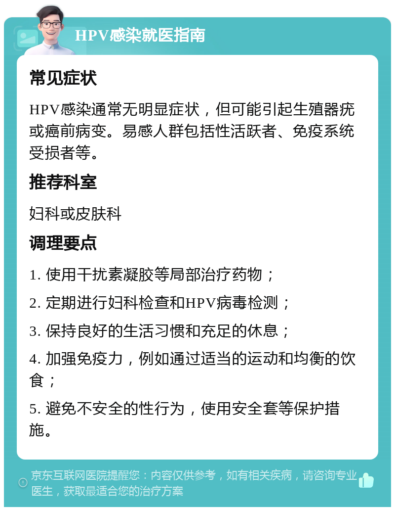 HPV感染就医指南 常见症状 HPV感染通常无明显症状，但可能引起生殖器疣或癌前病变。易感人群包括性活跃者、免疫系统受损者等。 推荐科室 妇科或皮肤科 调理要点 1. 使用干扰素凝胶等局部治疗药物； 2. 定期进行妇科检查和HPV病毒检测； 3. 保持良好的生活习惯和充足的休息； 4. 加强免疫力，例如通过适当的运动和均衡的饮食； 5. 避免不安全的性行为，使用安全套等保护措施。