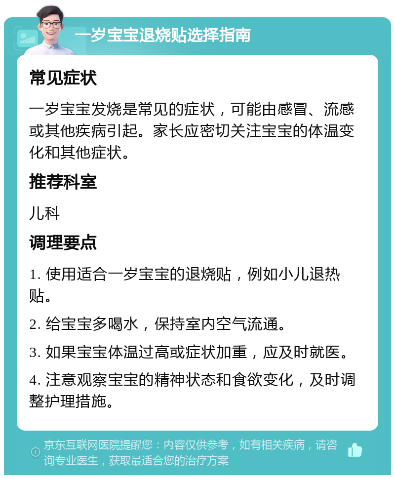 一岁宝宝退烧贴选择指南 常见症状 一岁宝宝发烧是常见的症状，可能由感冒、流感或其他疾病引起。家长应密切关注宝宝的体温变化和其他症状。 推荐科室 儿科 调理要点 1. 使用适合一岁宝宝的退烧贴，例如小儿退热贴。 2. 给宝宝多喝水，保持室内空气流通。 3. 如果宝宝体温过高或症状加重，应及时就医。 4. 注意观察宝宝的精神状态和食欲变化，及时调整护理措施。