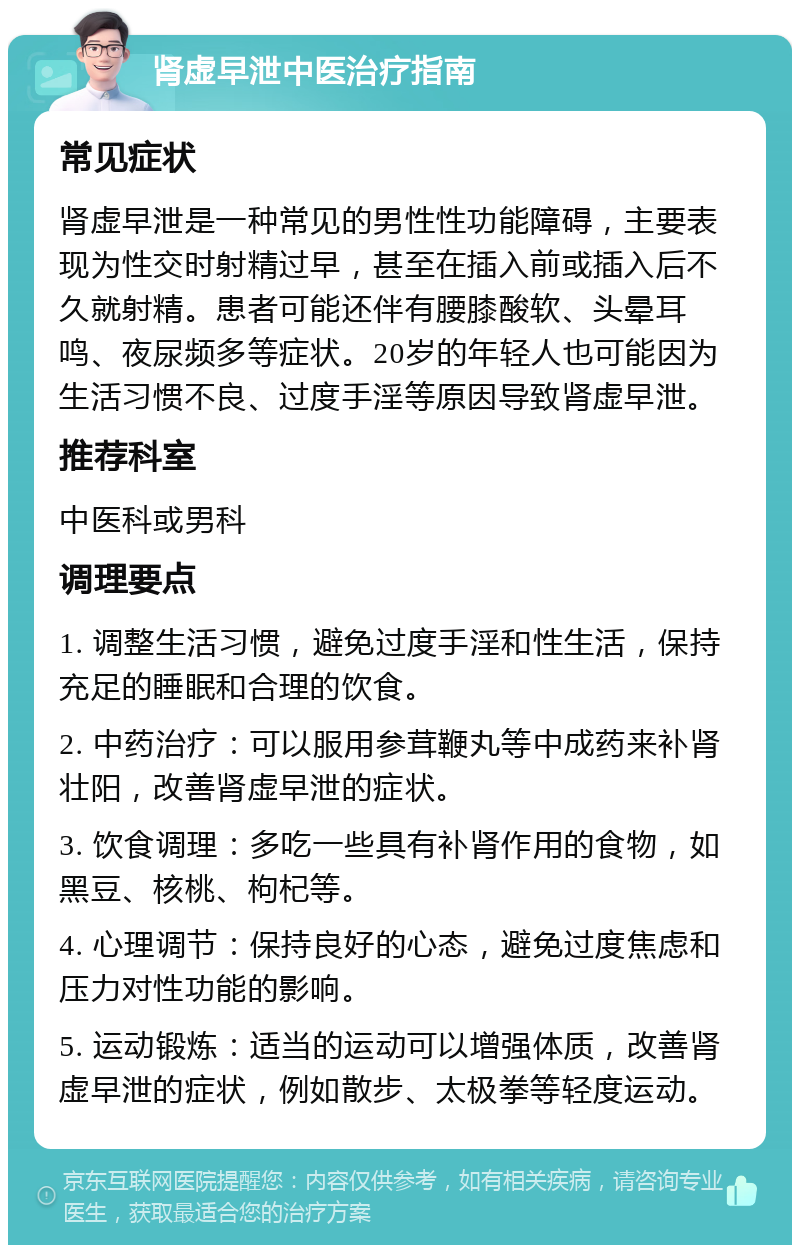 肾虚早泄中医治疗指南 常见症状 肾虚早泄是一种常见的男性性功能障碍，主要表现为性交时射精过早，甚至在插入前或插入后不久就射精。患者可能还伴有腰膝酸软、头晕耳鸣、夜尿频多等症状。20岁的年轻人也可能因为生活习惯不良、过度手淫等原因导致肾虚早泄。 推荐科室 中医科或男科 调理要点 1. 调整生活习惯，避免过度手淫和性生活，保持充足的睡眠和合理的饮食。 2. 中药治疗：可以服用参茸鞭丸等中成药来补肾壮阳，改善肾虚早泄的症状。 3. 饮食调理：多吃一些具有补肾作用的食物，如黑豆、核桃、枸杞等。 4. 心理调节：保持良好的心态，避免过度焦虑和压力对性功能的影响。 5. 运动锻炼：适当的运动可以增强体质，改善肾虚早泄的症状，例如散步、太极拳等轻度运动。