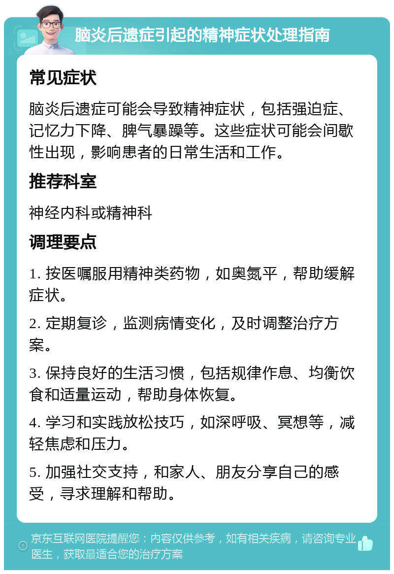 脑炎后遗症引起的精神症状处理指南 常见症状 脑炎后遗症可能会导致精神症状，包括强迫症、记忆力下降、脾气暴躁等。这些症状可能会间歇性出现，影响患者的日常生活和工作。 推荐科室 神经内科或精神科 调理要点 1. 按医嘱服用精神类药物，如奥氮平，帮助缓解症状。 2. 定期复诊，监测病情变化，及时调整治疗方案。 3. 保持良好的生活习惯，包括规律作息、均衡饮食和适量运动，帮助身体恢复。 4. 学习和实践放松技巧，如深呼吸、冥想等，减轻焦虑和压力。 5. 加强社交支持，和家人、朋友分享自己的感受，寻求理解和帮助。