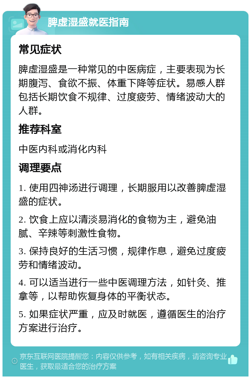 脾虚湿盛就医指南 常见症状 脾虚湿盛是一种常见的中医病症，主要表现为长期腹泻、食欲不振、体重下降等症状。易感人群包括长期饮食不规律、过度疲劳、情绪波动大的人群。 推荐科室 中医内科或消化内科 调理要点 1. 使用四神汤进行调理，长期服用以改善脾虚湿盛的症状。 2. 饮食上应以清淡易消化的食物为主，避免油腻、辛辣等刺激性食物。 3. 保持良好的生活习惯，规律作息，避免过度疲劳和情绪波动。 4. 可以适当进行一些中医调理方法，如针灸、推拿等，以帮助恢复身体的平衡状态。 5. 如果症状严重，应及时就医，遵循医生的治疗方案进行治疗。