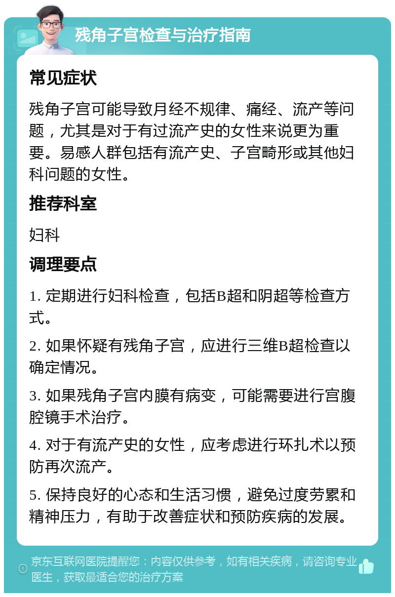 残角子宫检查与治疗指南 常见症状 残角子宫可能导致月经不规律、痛经、流产等问题，尤其是对于有过流产史的女性来说更为重要。易感人群包括有流产史、子宫畸形或其他妇科问题的女性。 推荐科室 妇科 调理要点 1. 定期进行妇科检查，包括B超和阴超等检查方式。 2. 如果怀疑有残角子宫，应进行三维B超检查以确定情况。 3. 如果残角子宫内膜有病变，可能需要进行宫腹腔镜手术治疗。 4. 对于有流产史的女性，应考虑进行环扎术以预防再次流产。 5. 保持良好的心态和生活习惯，避免过度劳累和精神压力，有助于改善症状和预防疾病的发展。