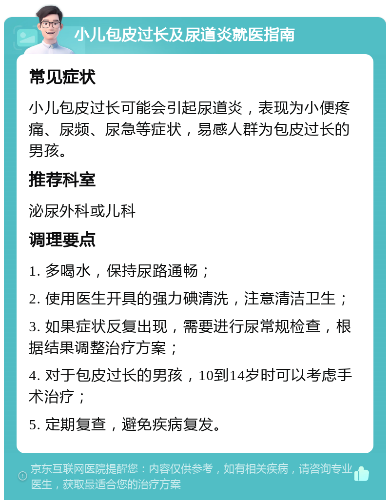 小儿包皮过长及尿道炎就医指南 常见症状 小儿包皮过长可能会引起尿道炎，表现为小便疼痛、尿频、尿急等症状，易感人群为包皮过长的男孩。 推荐科室 泌尿外科或儿科 调理要点 1. 多喝水，保持尿路通畅； 2. 使用医生开具的强力碘清洗，注意清洁卫生； 3. 如果症状反复出现，需要进行尿常规检查，根据结果调整治疗方案； 4. 对于包皮过长的男孩，10到14岁时可以考虑手术治疗； 5. 定期复查，避免疾病复发。