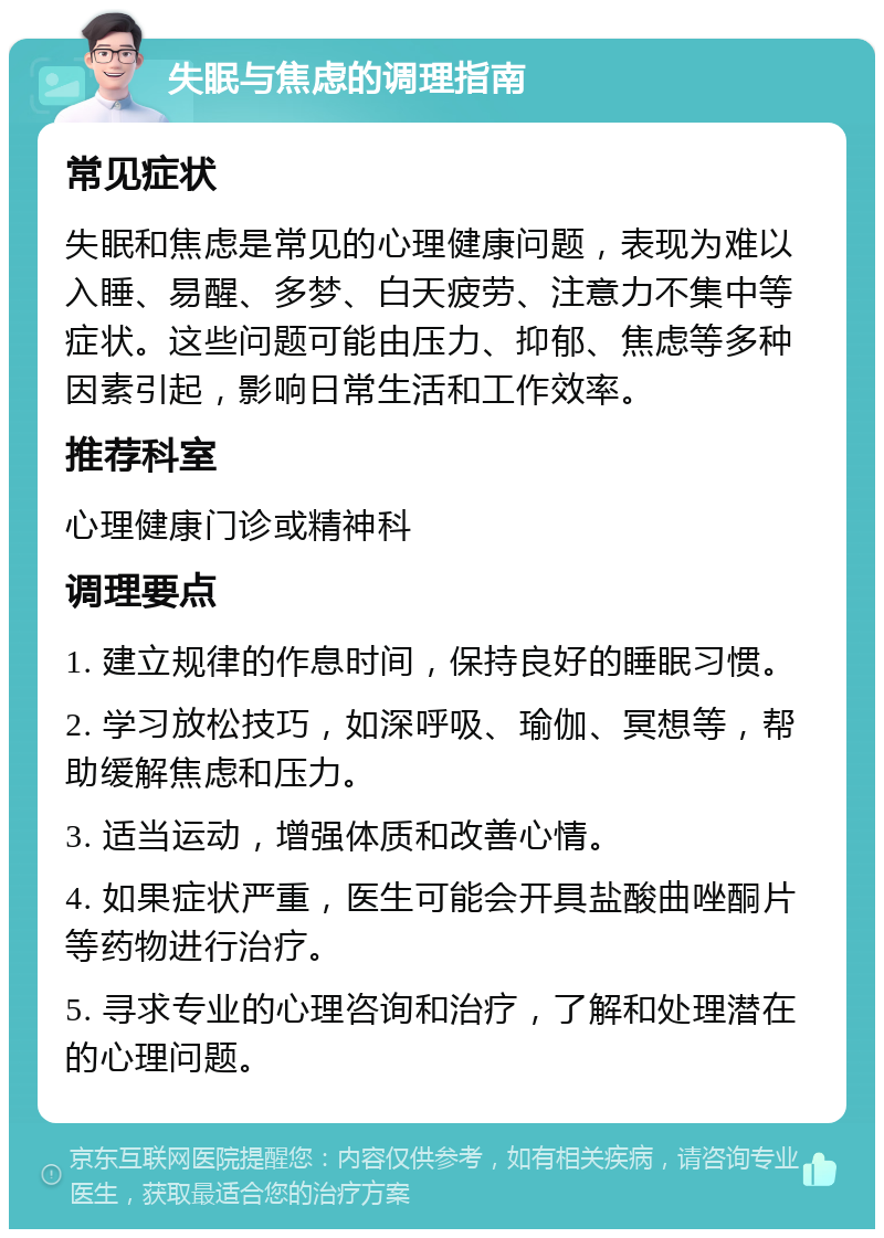 失眠与焦虑的调理指南 常见症状 失眠和焦虑是常见的心理健康问题，表现为难以入睡、易醒、多梦、白天疲劳、注意力不集中等症状。这些问题可能由压力、抑郁、焦虑等多种因素引起，影响日常生活和工作效率。 推荐科室 心理健康门诊或精神科 调理要点 1. 建立规律的作息时间，保持良好的睡眠习惯。 2. 学习放松技巧，如深呼吸、瑜伽、冥想等，帮助缓解焦虑和压力。 3. 适当运动，增强体质和改善心情。 4. 如果症状严重，医生可能会开具盐酸曲唑酮片等药物进行治疗。 5. 寻求专业的心理咨询和治疗，了解和处理潜在的心理问题。