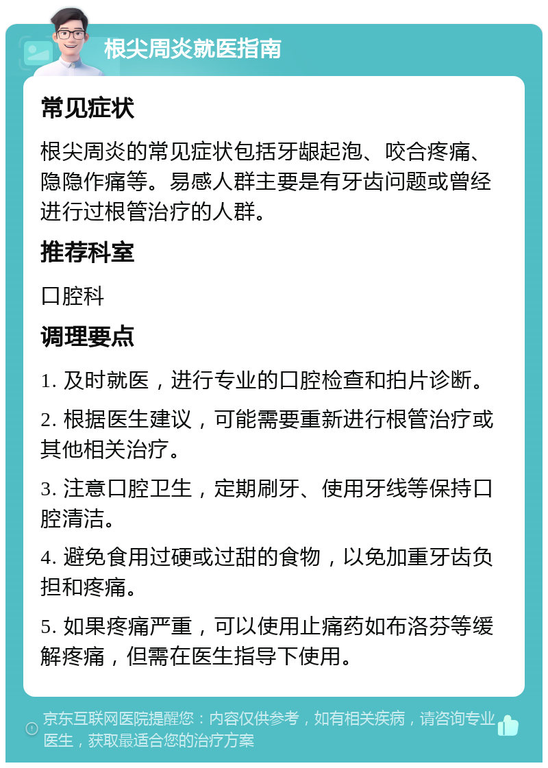 根尖周炎就医指南 常见症状 根尖周炎的常见症状包括牙龈起泡、咬合疼痛、隐隐作痛等。易感人群主要是有牙齿问题或曾经进行过根管治疗的人群。 推荐科室 口腔科 调理要点 1. 及时就医，进行专业的口腔检查和拍片诊断。 2. 根据医生建议，可能需要重新进行根管治疗或其他相关治疗。 3. 注意口腔卫生，定期刷牙、使用牙线等保持口腔清洁。 4. 避免食用过硬或过甜的食物，以免加重牙齿负担和疼痛。 5. 如果疼痛严重，可以使用止痛药如布洛芬等缓解疼痛，但需在医生指导下使用。