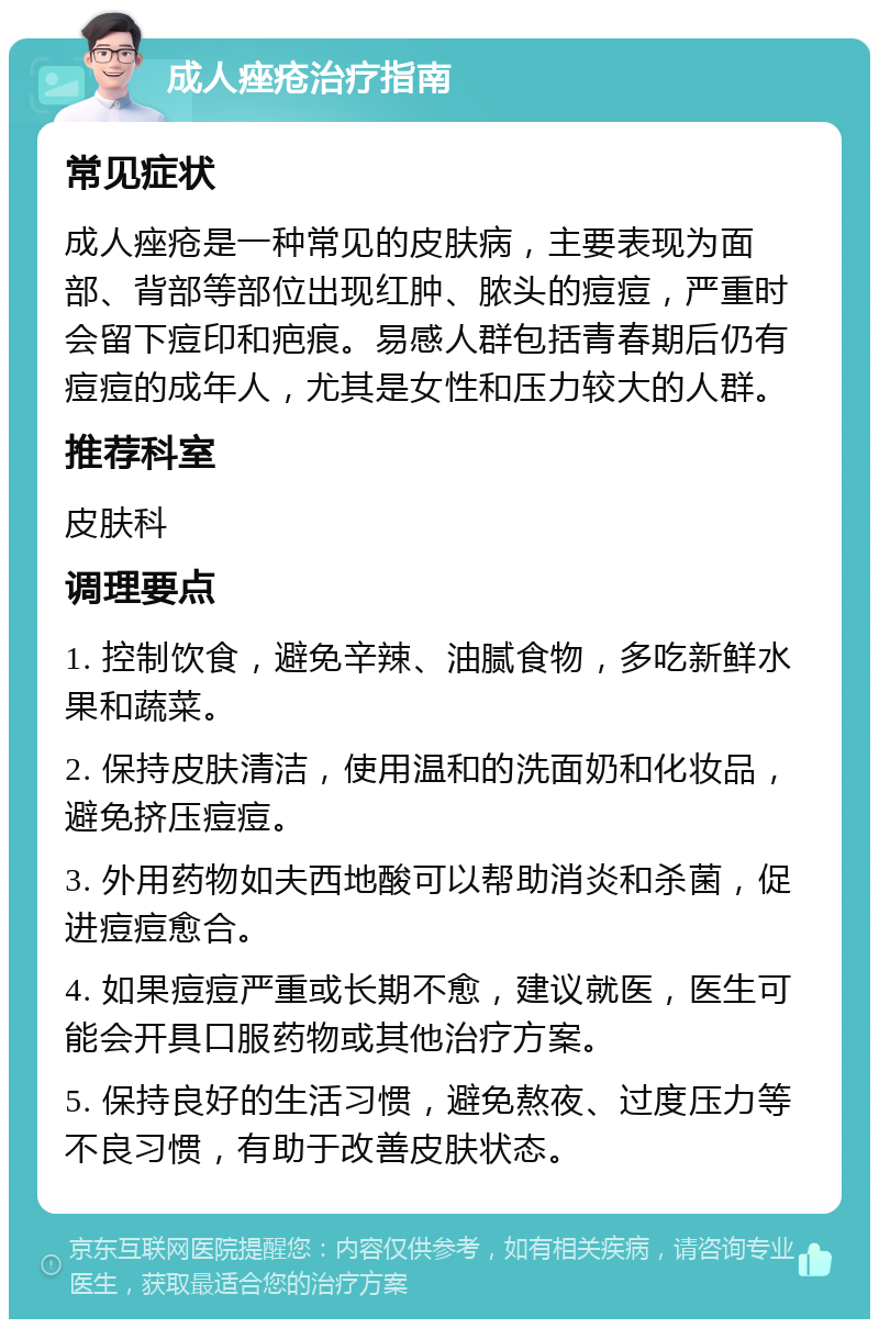 成人痤疮治疗指南 常见症状 成人痤疮是一种常见的皮肤病，主要表现为面部、背部等部位出现红肿、脓头的痘痘，严重时会留下痘印和疤痕。易感人群包括青春期后仍有痘痘的成年人，尤其是女性和压力较大的人群。 推荐科室 皮肤科 调理要点 1. 控制饮食，避免辛辣、油腻食物，多吃新鲜水果和蔬菜。 2. 保持皮肤清洁，使用温和的洗面奶和化妆品，避免挤压痘痘。 3. 外用药物如夫西地酸可以帮助消炎和杀菌，促进痘痘愈合。 4. 如果痘痘严重或长期不愈，建议就医，医生可能会开具口服药物或其他治疗方案。 5. 保持良好的生活习惯，避免熬夜、过度压力等不良习惯，有助于改善皮肤状态。