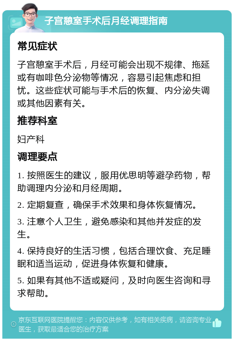 子宫憩室手术后月经调理指南 常见症状 子宫憩室手术后，月经可能会出现不规律、拖延或有咖啡色分泌物等情况，容易引起焦虑和担忧。这些症状可能与手术后的恢复、内分泌失调或其他因素有关。 推荐科室 妇产科 调理要点 1. 按照医生的建议，服用优思明等避孕药物，帮助调理内分泌和月经周期。 2. 定期复查，确保手术效果和身体恢复情况。 3. 注意个人卫生，避免感染和其他并发症的发生。 4. 保持良好的生活习惯，包括合理饮食、充足睡眠和适当运动，促进身体恢复和健康。 5. 如果有其他不适或疑问，及时向医生咨询和寻求帮助。