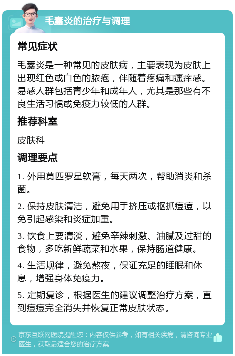 毛囊炎的治疗与调理 常见症状 毛囊炎是一种常见的皮肤病，主要表现为皮肤上出现红色或白色的脓疱，伴随着疼痛和瘙痒感。易感人群包括青少年和成年人，尤其是那些有不良生活习惯或免疫力较低的人群。 推荐科室 皮肤科 调理要点 1. 外用莫匹罗星软膏，每天两次，帮助消炎和杀菌。 2. 保持皮肤清洁，避免用手挤压或抠抓痘痘，以免引起感染和炎症加重。 3. 饮食上要清淡，避免辛辣刺激、油腻及过甜的食物，多吃新鲜蔬菜和水果，保持肠道健康。 4. 生活规律，避免熬夜，保证充足的睡眠和休息，增强身体免疫力。 5. 定期复诊，根据医生的建议调整治疗方案，直到痘痘完全消失并恢复正常皮肤状态。