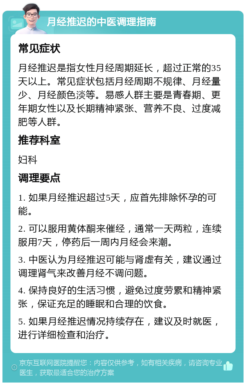 月经推迟的中医调理指南 常见症状 月经推迟是指女性月经周期延长，超过正常的35天以上。常见症状包括月经周期不规律、月经量少、月经颜色淡等。易感人群主要是青春期、更年期女性以及长期精神紧张、营养不良、过度减肥等人群。 推荐科室 妇科 调理要点 1. 如果月经推迟超过5天，应首先排除怀孕的可能。 2. 可以服用黄体酮来催经，通常一天两粒，连续服用7天，停药后一周内月经会来潮。 3. 中医认为月经推迟可能与肾虚有关，建议通过调理肾气来改善月经不调问题。 4. 保持良好的生活习惯，避免过度劳累和精神紧张，保证充足的睡眠和合理的饮食。 5. 如果月经推迟情况持续存在，建议及时就医，进行详细检查和治疗。