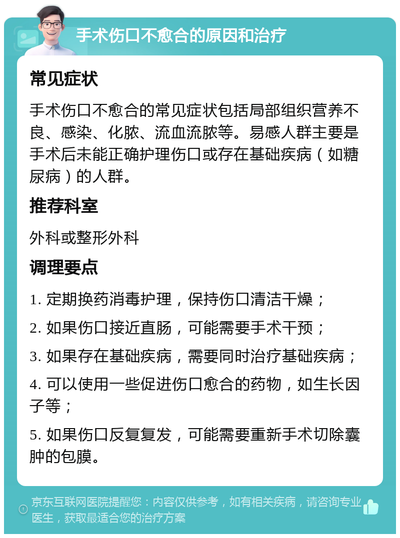 手术伤口不愈合的原因和治疗 常见症状 手术伤口不愈合的常见症状包括局部组织营养不良、感染、化脓、流血流脓等。易感人群主要是手术后未能正确护理伤口或存在基础疾病（如糖尿病）的人群。 推荐科室 外科或整形外科 调理要点 1. 定期换药消毒护理，保持伤口清洁干燥； 2. 如果伤口接近直肠，可能需要手术干预； 3. 如果存在基础疾病，需要同时治疗基础疾病； 4. 可以使用一些促进伤口愈合的药物，如生长因子等； 5. 如果伤口反复复发，可能需要重新手术切除囊肿的包膜。