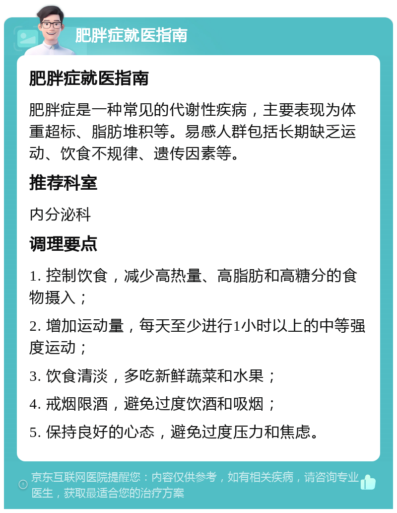 肥胖症就医指南 肥胖症就医指南 肥胖症是一种常见的代谢性疾病，主要表现为体重超标、脂肪堆积等。易感人群包括长期缺乏运动、饮食不规律、遗传因素等。 推荐科室 内分泌科 调理要点 1. 控制饮食，减少高热量、高脂肪和高糖分的食物摄入； 2. 增加运动量，每天至少进行1小时以上的中等强度运动； 3. 饮食清淡，多吃新鲜蔬菜和水果； 4. 戒烟限酒，避免过度饮酒和吸烟； 5. 保持良好的心态，避免过度压力和焦虑。