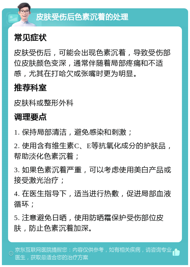 皮肤受伤后色素沉着的处理 常见症状 皮肤受伤后，可能会出现色素沉着，导致受伤部位皮肤颜色变深，通常伴随着局部疼痛和不适感，尤其在打哈欠或张嘴时更为明显。 推荐科室 皮肤科或整形外科 调理要点 1. 保持局部清洁，避免感染和刺激； 2. 使用含有维生素C、E等抗氧化成分的护肤品，帮助淡化色素沉着； 3. 如果色素沉着严重，可以考虑使用美白产品或接受激光治疗； 4. 在医生指导下，适当进行热敷，促进局部血液循环； 5. 注意避免日晒，使用防晒霜保护受伤部位皮肤，防止色素沉着加深。