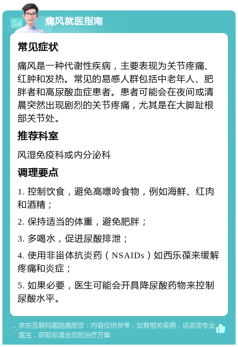 痛风就医指南 常见症状 痛风是一种代谢性疾病，主要表现为关节疼痛、红肿和发热。常见的易感人群包括中老年人、肥胖者和高尿酸血症患者。患者可能会在夜间或清晨突然出现剧烈的关节疼痛，尤其是在大脚趾根部关节处。 推荐科室 风湿免疫科或内分泌科 调理要点 1. 控制饮食，避免高嘌呤食物，例如海鲜、红肉和酒精； 2. 保持适当的体重，避免肥胖； 3. 多喝水，促进尿酸排泄； 4. 使用非甾体抗炎药（NSAIDs）如西乐葆来缓解疼痛和炎症； 5. 如果必要，医生可能会开具降尿酸药物来控制尿酸水平。